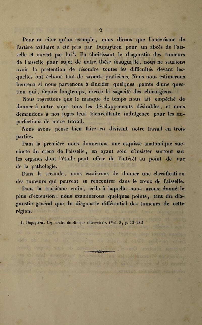 Pour ne citer qu’un exemple, nous dirons que l’anévrisme de Tarière axillaire a été pris par Dupujlren pour un abcès de l’ais¬ selle et ouvert par lui\ En choisissant le diagnostic des tumeurs de l’aisselle pour sujet de notre thèse inaugurale, nous ne saurions avoir la prétention de résoudre toutes les difficultés devant les¬ quelles ont échoué tant de savants praticiens. Nous nous estimerons heureux si nous parvenons à élucider quelques points d’une ques¬ tion qui, depuis longtemps, exerce la sagacité des chirurgiens. Nous regrettons que le manque de temps nous ait empêché de donner à notre sujet tous les développements désirables, et nous demandons à nos juges leur bienveillante indulgence pour les im¬ perfections de notre travail. Nous avons pensé bien faire en divisant notre travail en trois parties. Dans la première nous donnerons une esquisse anatomique suc¬ cincte du creux de Taisselle, en ayant soin d’insister surtout sur les organes dont Tétude peut offrir de l’intérêt au point de vue de la pathologie. Dans la seconde, nous essaierons de donner une classifîcati on des tumeurs qui peuvent se rencontrer dans le creux de Taisselle- Dans la troisième enfin, celle à laquelle nous avons donné le plus d’extension, nous examinerons quelques points, tant du dia¬ gnostic général que du diagnostic différentiel des tumeurs de cette région. 1. Dupuytren, Leç. orales de clinlf|ue chirurgicale. (Vol. 3, p. 12-18.)