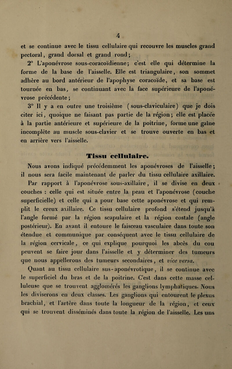 et se continue avec le tissu cellulaire qui recouvre les muscles grand pectoral, grand dorsal et grand rond ; 2° L’aponévrose sous-coracoïdienne ; c’est elle qui détermine la forme de la base de l’aisselle. Elle est triangulaire, son sommet adhère au bord antérieur de l’apophyse coracoïde, et sa base est tournée en bas, se continuant avec la face supérieure de l’aponé¬ vrose précédente ; 3° Il y a en outre une troisième (sous-claviculaire) que je dois citer ici, quoique ne faisant pas partie de la région; elle est placée à la partie antérieure et supérieure de la poitrine, forme une gaine incomplète au muscle sous-clavier et se trouve ouverte en bas et en arrière vers l’aisselle. Tiisisii cellulaire. Nous avons indiqué précédemment les aponévroses de l’aisselle; il nous sera facile maintenant de parler du tissu cellulaire axillaire. Par rapport à l’aponévrose sous-axillaire, il se divise en deux couches : celle qui est située entre la peau et l’aponévrose (couche superficielle) et celle qui a pour base cette aponévrose et qui rem¬ plit le creux axillaire. Ce tissu cellulaire profond s’étend jusqu’à l’angle formé par la région scapulaire et la région costale (angle postérieur). En avant il entoure le faisceau vasculaire dans toute son étendue et communique par conséquent avec le tissu cellulaire de la région cervicale, ce qui explique pourquoi les abcès du cou peuvent se faire jour dans l’aisselle et y déterminer des tumeurs cjue nous appellerons des tumeurs secondaires , et vice versa. Quant au tissu cellulaire sus-aponévrotique, il se continue avec le superficiel du bras et de la poitrine. C’est dans celte masse cel¬ luleuse que se trouvent agglomérés les ganglions lymphatiques. Nous les diviserons en deux classes. Les ganglions qui entourent le plexus brachial, et l’artère dans toute la longueur de la région, et ceux qui se trouvent disséminés dans toute la région de l’aisselle. Les uns