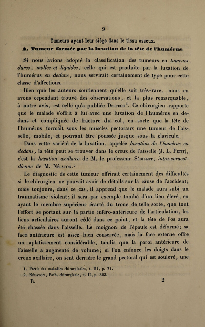 Tnmeurs ayant leur siège dans le tissu osseux. A* Tumeur formée par la lux.ation de la tête de flAumérus* Si nous avions adopté la classification des tumeurs en tumeurs dures, molles et liquides, celle qui est produite par la luxation de l’humérus en dedans, nous servirait certainement de type pour cette classe d’affections. Bien que les auteurs soutiennent qu’elle soit très-rare, nous en avons cependant trouvé des observations, et la plus remarquable , à notre avis, est celle qu’a publiée Delpech^. Ce chirurgien rapporte que le malade s’offrit à lui avec une luxation de l’humérus en de¬ dans et compliquée de fracture du col, en sorte que la tête de l’humérus formait sous les muscles pectoraux une tumeur de l’ais¬ selle, mobile, et pouvant être poussée jusque sous la clavicule. Dans celte variété de la luxation, appelée luxation de Vhumérus en dedans, la tête peut se trouver dans le creux de l’aisselle (J. L. Petit), c’est la luxation axillaire de M. le pjofesseur Sédillot, intra-coracoï- dienne de M. Nélaton.^ Le diagnostic de cette tumeur offrirait certainement des difficultés si le chirurgien ne pouvait avoir de détails sur la cause de l’accident; mais toujours, dans ce cas, il apprend que le malade aura subi un traumatisme violent; il sera par exemple tombé d’un lieu élevé, en ayant le membre supérieur écarté du tronc de telle sorte, que tout l’effort se portant sur la partie inféro-antérieure de l’articulation, les liens articulaires auront cédé dans ce point, et la tête de l’os aura été chassée dans l’aisselle. Le moignon de l’épaule est déformé; sa face antérieure est assez bien conservée, mais la face externe offre un aplatissement considérable, tandis que la paroi antérieure de l’aisselle a augmenté de volume; si l’on enfonce les doigts dans le creux axillaire, on sent derrière le grand pectoral qui est soulevé, une 1. Précis des maladies chirurgicales, t. III, p. 71. 2. Nélaton, Palh. chirurgicale, t. Il, p. 363. B. 2