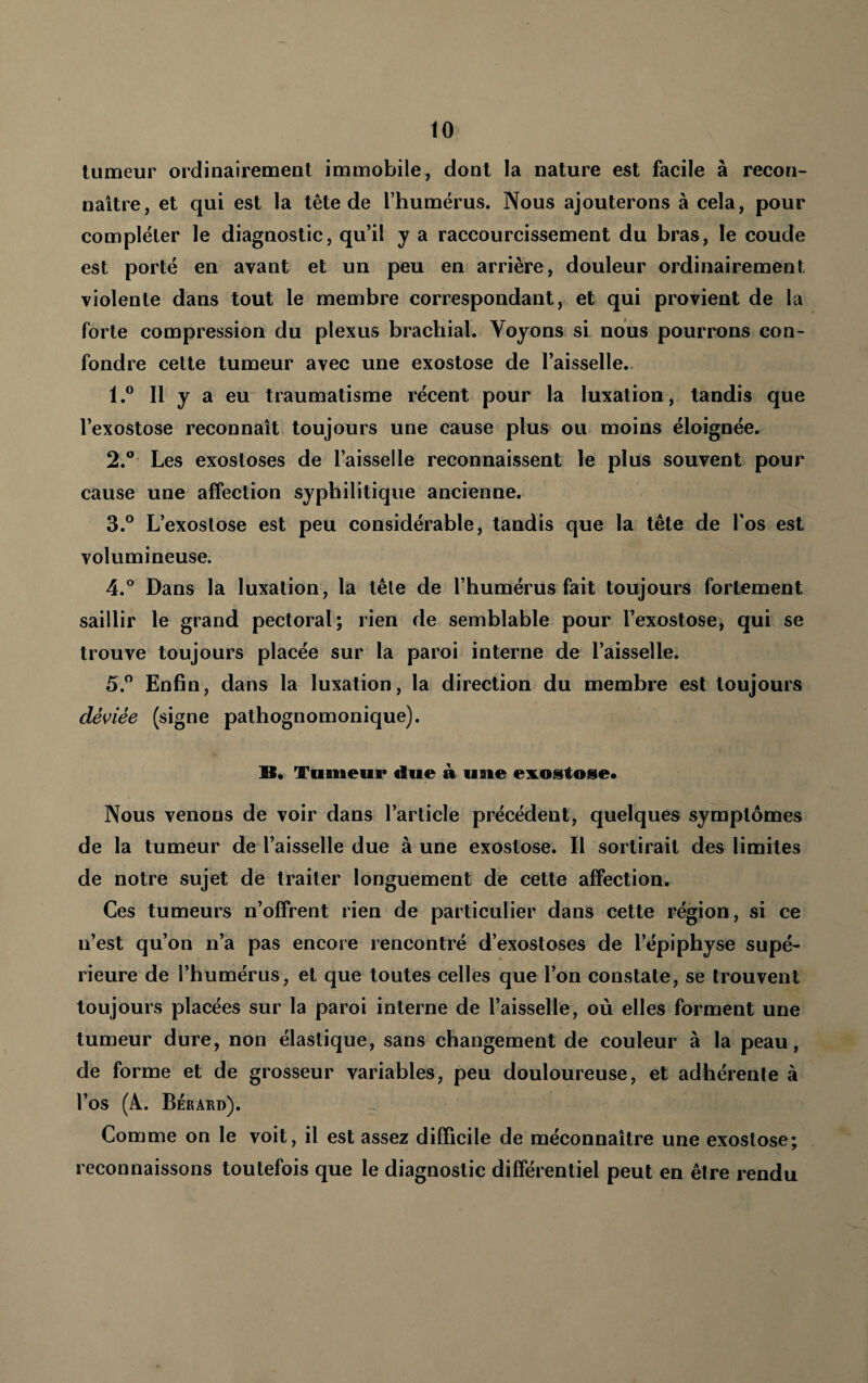 tumeur ordinairement immobile, dont la nature est facile à recon¬ naître, et qui est la tête de l’humérus. Nous ajouterons à cela, pour compléter le diagnostic, qu’il y a raccourcissement du bras, le coude est porté en avant et un peu en arrière, douleur ordinairement violente dans tout le membre correspondant, et qui provient de la forte compression du plexus brachial. Voyons si nous pourrons con¬ fondre cette tumeur avec une exostose de l’aisselle.. 1. ® Il y a eu traumatisme récent pour la luxation, tandis que l’exostose reconnaît toujours une cause plus ou moins éloignée. 2. Les exostoses de l’aisselle reconnaissent le plus souvent pour cause une affection syphilitique ancienne. 3. ° L’exostose est peu considérable, tandis que la tête de l’os est volumineuse. 4. ° Dans la luxation, la tête de l’humérus fait toujours fortement saillir le grand pectoral; rien de semblable pour l’exostose, qui se trouve toujours placée sur la paroi interne de l’aisselle. 5. ” Enfin, dans la luxation, la direction du membre est toujours déviée (signe pathognomonique). B. Tumeur due à uaie eiiLOStose* Nous venons de voir dans l’article précédent, quelques symptômes de la tumeur de l’aisselle due à une exostose. Il sortirait des limites de notre sujet de traiter longuement de cette affection. Ces tumeurs n’offrent rien de particulier dans cette région, si ce n’est qu’on n’a pas encore rencontré d’exostoses de l’épiphyse supé¬ rieure de l’humérus, et que toutes celles que l’on constate, se trouvent toujours placées sur la paroi interne de l’aisselle, où elles forment une tumeur dure, non élastique, sans changement de couleur à la peau, de forme et de grosseur variables, peu douloureuse, et adhérente à l’os (A. Berard). Comme on le voit, il est assez difficile de méconnaître une exostose; reconnaissons toutefois que le diagnostic différentiel peut en être rendu