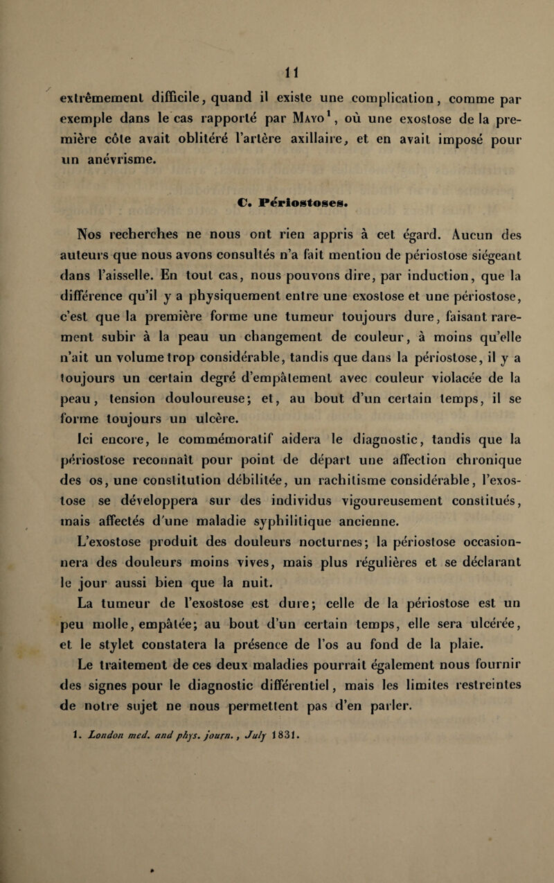 extrêmemenl difficile, quand il existe une complication, comme par exemple dans le cas rapporte par Mayo*, où une exostose delà pre¬ mière côte avait oblitéré l’artère axillaire, et en avait imposé pour un anévrisme. Përiotstoses. Nos recherches ne nous ont rien appris à cet égard. Aucun des auteurs que nous avons consultés n’a fait mention de périostose siégeant dans l’aisselle. En tout cas, nous pouvons dire, par induction, que la différence qu’il y a physiquement entre une exostose et une périostose, c’est que la première forme une tumeur toujours dure, faisant rare¬ ment subir à la peau un changement de couleur, à moins qu’elle n’ait un volume trop considérable, tandis que dans la périostose, il y a toujours un certain degré d’empalement avec couleur violacée de la peau, tension douloureuse; et, au bout d’un certain temps, il se forme toujours un ulcère. Ici encore, le commémoratif aidera le diagnostic, tandis que la périostose reconnaît pour point de départ une affection chronique des os, une constitution débilitée, un rachitisme considérable, l’exos¬ tose se développera sur des individus vigoureusement constitués, mais affectés d'une maladie syphilitique ancienne. L’exostose produit des douleurs nocturnes; la périostose occasion¬ nera des douleurs moins vives, mais plus régulières et se déclarant le jour aussi bien que la nuit. La tumeur de l’exoStose est dure; celle de la périostose est un peu molle, empâtée; au bout d’un certain temps, elle sera ulcérée, et le stylet constatera la présence de l’os au fond de la plaie. Le traitement de ces deux maladies pourrait également nous fournir des signes pour le diagnostic différentiel, mais les limites restreintes de notre sujet ne nous permettent pas d’en parler. 1. London med. and phys. journ,, Julj 1831. »