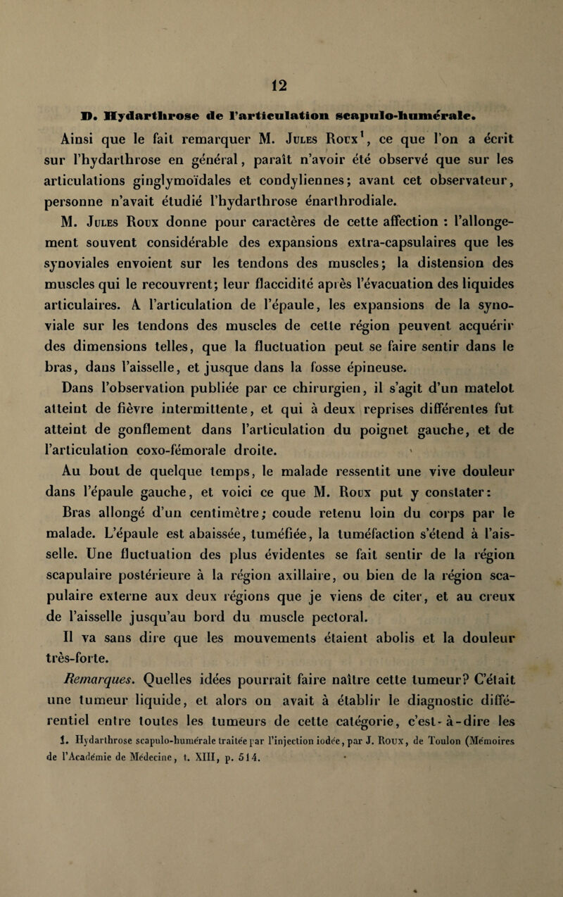 D* Hydartlirose de rarticulation iscapiilo-liumérale* Ainsi que le fait remarquer M. Jules Roix\ ce que l’on a écrit sur rhydarlhrose en général, paraît n’avoir été observé que sur les articulations ginglymoidales et condyliennes; avant cet observateur, personne n’avait étudié l’hydarthrose énarlhrodiale. M. Jules Roux donne pour caractères de cette affection : l’allonge¬ ment souvent considérable des expansions extra-capsulaires que les synoviales envoient sur les tendons des muscles; la distension des muscles qui le recouvrent; leur flaccidité après l’évacuation des liquides articulaires. A l’articulation de l’épaule, les expansions de la syno¬ viale sur les tendons des muscles de cette région peuvent acquérir des dimensions telles, que la fluctuation peut se faire sentir dans le bras, dans l’aisselle, et jusque dans la fosse épineuse. Dans l’observation publiée par ce chirurgien, il s’agit d’un matelot atteint de fièvre intermittente, et qui à deux reprises différentes fut atteint de gonflement dans l’articulation du poignet gauche, et de l’articulation coxo-fémorale droite. Au bout de quelque temps, le malade ressentit une vive douleur dans l’épaule gauche, et voici ce que M. Roux put y constater: Bras allongé d’un centimètre; coude retenu loin du corps par le malade. L’épaule est abaissée, tuméfiée, la tuméfaction s’étend à l’ais¬ selle. Une fluctuation des plus évidentes se fait sentir de la région scapulaire postérieure à la région axillaire, ou bien de la région sca¬ pulaire externe aux deux régions que je viens de citer, et au creux de l’aisselle jusqu’au bord du muscle pectoral. Il va sans dire que les mouvements étaient abolis et la douleur très-forte. Remarques. Quelles idées pourrait faire naître cette tumeur? C’était une tumeur liquide, et alors on avait à établir le diagnostic diffé¬ rentiel entre toutes les tumeurs de cette catégorie, c’est-à-dire les 1. Hydarthrose scapulo-huniérale traitée jar l’injection iodée, par J. Roux, de Toulon (Mémoires de l’Académie de Médecine, t. XIII, p. 514. «