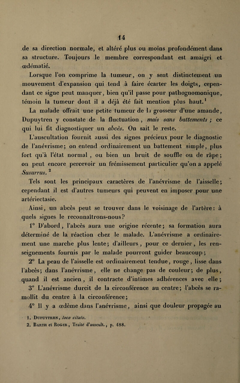 de sa direction normale, et altéré plus ou moins profondément dans sa structure. Toujours le membre correspondant est amaigri et œdématié. Lorsque l’on comprime la tumeur, on y sent distinctement un mouvement d’expansion qui tend à faire écarter les doigts, cepen¬ dant ce signe peut manquer, bien qu’il passe pour pathognomonique, témoin la tumeur dont il a déjà été fait mention plus haut.* La malade offrait une petite tumeur de la grosseur d’une amande, Dupuylren y constate de la fluctuation , mais sans battements ; ce qui lui fit diagnostiquer un abcès. On sait le reste. L’auscultation fournit aussi des signes précieux pour le diagnostic de l’anévrisme; on entend ordinairement un battement simple, plus fort qu’à l’état normal , ou bien un bruit de souffle ou de râpe ; on peut encore percevoir un frémissement particulier qu’on a appelé Susurras. ^ Tels sont les principaux caractères de l’anévrisme de l’aisselle; cependant il est d’autres tumeurs qui peuvent en imposer pour une arlérieclasie. Ainsi, un abcès peut se trouver dans le voisinage de l’artère: à quels signes le reconnaîtrons-nous? D’abord, l’abcès aura une origine récente; sa formation aura déterminé de la réaction chez le malade. L’anévrisme a ordinaire¬ ment une marche plus lente; d’ailleurs, pour ce dernier, les ren¬ seignements fournis par le malade pourront guider beaucoup ; 2° La peau de l’aisselle est ordinairement tendue, rouge, lisse dans l’abcès; dans l’anévrisme, elle ne change pas de couleur; de plus, quand il est ancien , il contracte d’intimes adhérences avec elle ; L’anévrisme durcit de la circonférence au centre; l’abcès se ra¬ mollit du centre à la circonférence; 4° Il y a œdème dans l’anévrisme, ainsi que douleur propagée au • 1. Dupuytren, /oco cHato. 2, Barth et Roger, Traite' d’auscult., p. 488.