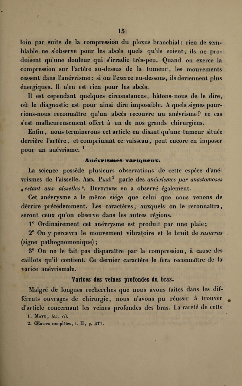 loin par suite de la compression du plexus branchial: rien de sem¬ blable ne s’observe pour les abcès quels qu’ils soient; ils ne pro¬ duisent qu’une douleur qui s’irradie très-peu. Quand on exerce la compression sur l’artère au-dessus de la tumeur, les mouvements cessent dans l’anévrisme : si on l’exerce au-dessous, ils deviennent plus énergiques. 11 n’en est rien pour les abcès. Il est cependant quelques circonstances, bâtons-nous de le dire, où le diagnostic est pour ainsi dire impossible. A quels signes pour¬ rions-nous reconnaître qu’un abcès recouvre un anévrisme? ce cas s’est malheureusement offert à un de nos grands chirurgiens. Enfin , nous terminerons cet article en disant qu’une tumeur située derrièi’e l’artère , et comprimant ce vaisseau, peut encore en imposer pour un anévrisme. ^ Anévrismes variqtieuv* La science possède plusieurs observations de cette espèce d’ané¬ vrismes de l’aisselle. Amb, Paré^ parle des anévrismes par anastomoses « estant aux aisselles Düpuytren en a observé également. Cet anévrysme a le même siège que celui que nous venons de décrire précédemment. Les caractères, auxquels on le reconnaîtra, seront ceux qu’on observe dans les autres régions. 1° Ordinairement cet anévrysme est produit par une plaie; 2° On y percevra le mouvement vibratoire et le bruit de susurras (signe pathognomonique) ; 3^^ On ne le fait pas disparaître par la compression, à cause des caillots qu’il contient. Ce dernier caractère le fera reconnaître de la varice anévrismale. Varices des veines profondes dn bras. Malgré de longues recherches que nous avons faites dans les dif¬ férents ouvrages de chirurgie, nous n’avons pu réussir à trouver d’article concernant les veines profondes des bras. La rareté de cette 1. Mayo , /oc. cit. 2. Œuvres complètes, t. II, p. 371.