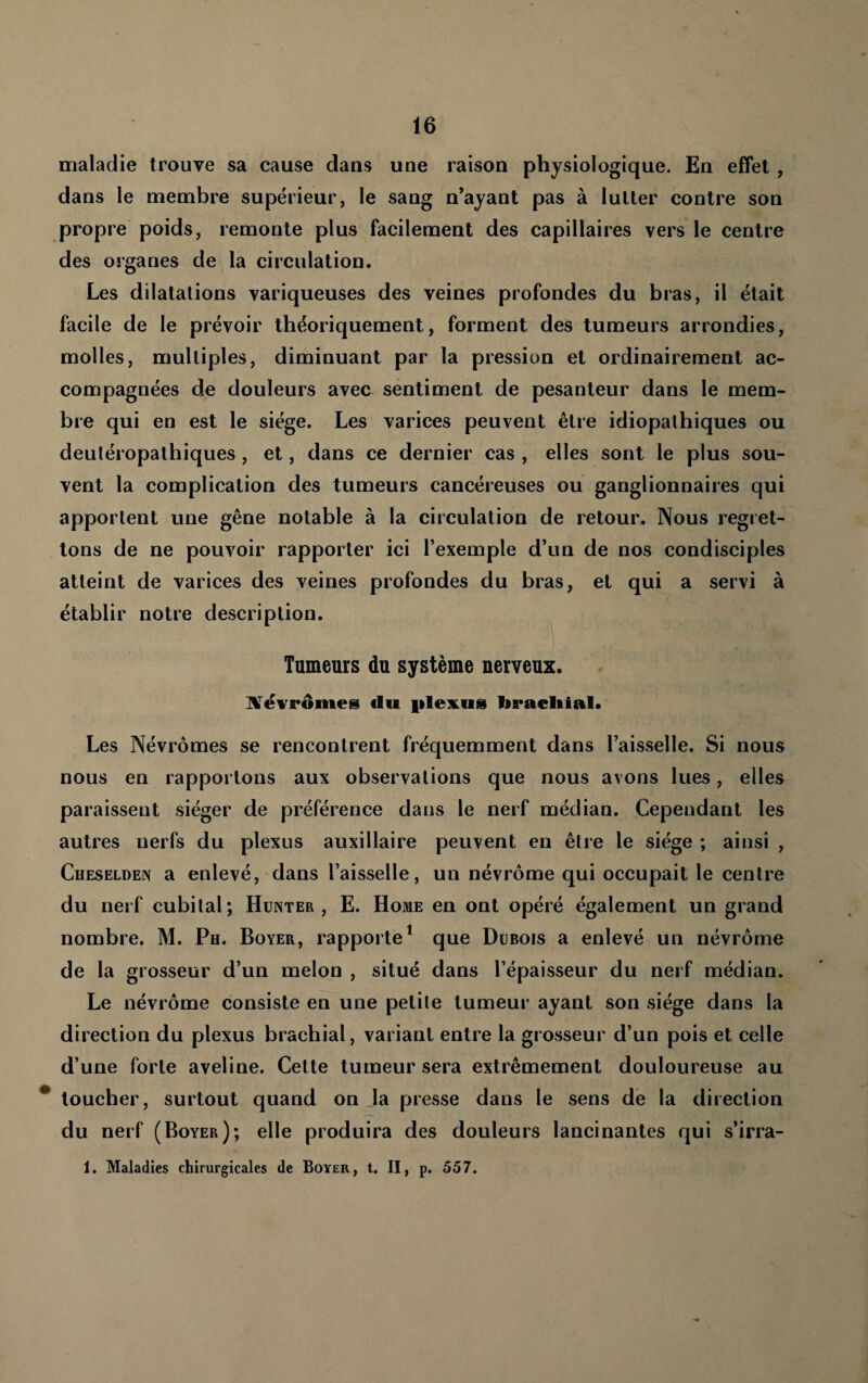 maladie trouve sa cause dans une raison physiologique. En effet , dans le membre supérieur, le sang n’ayant pas à lutter contre son propre poids, remonte plus facilement des capillaires vers le centre des organes de la circulation. Les dilatations variqueuses des veines profondes du bras, il était facile de le prévoir théoriquement, forment des tumeurs arrondies, molles, multiples, diminuant par la pression et ordinairement ac¬ compagnées de douleurs avec sentiment de pesanteur dans le mem¬ bre qui en est le siège. Les varices peuvent être idiopathiques ou deutéropalhiques, et, dans ce dernier cas , elles sont le plus sou¬ vent la complication des tumeurs cancéreuses ou ganglionnaires qui apportent une gêne notable à la circulation de retour. Nous regret¬ tons de ne pouvoir rapporter ici l’exemple d’un de nos condisciples atteint de varices des veines profondes du bras, et qui a servi à établir notre description. Tumeurs du système nerveux. iKTëvrômes du filexus bracliial. Les Névrômes se rencontrent fréquemment dans l’aisselle. Si nous nous en rapportons aux observations que nous avons lues, elles paraissent siéger de préférence dans le nerf médian. Cependant les autres nerfs du plexus auxiliaire peuvent en être le siège ; ainsi , Cheselden a enlevé, dans l’aisselle, un névrôme qui occupait le centre du nerf cubital; Hünter , E. Home en ont opéré également un grand nombre. M. Ph. Boyer, rapporte* que Dubois a enlevé un névrôme de la grosseur d’un melon , situé dans l’épaisseur du nerf médian. Le névrôme consiste en une petite tumeur ayant son siège dans la direction du plexus brachial, variant entre la grosseur d’un pois et celle d’une forte aveline. Celte tumeur sera extrêmement douloureuse au ^ loucher, surtout quand on la presse dans le sens de la direction du nerf (Boyer); elle produira des douleurs lancinantes qui s’irra- 1. Maladies chirurgicales de Boyer, t. II, p. 557.