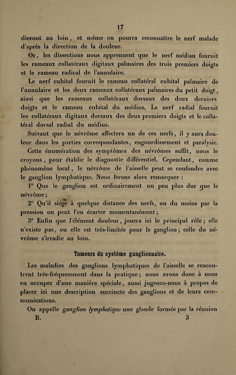 / 17 dieront au loin, et même on pourra reconnaître le nerf malade d’après la direction de la douleur. Or, les dissections nous apprennent que le nerf médian fournit les rameaux collatéraux digitaux palmaires des trois premiers doigts et le rameau radical de l’annulaire. Le nerf cubital fournit le rameau collatéral cubital palmaire de l’annulaire et les deux rameaux collatéraux palmaires du petit doigt, ainsi que les rameaux collatéraux dorsaux des deux derniers doigts et le rameau cubital du médius. Le nerf radial fournit les collatéraux digitaux dorsaux des deux premiers doigts et le colla¬ téral dorsal radial du médius. Suivant que le névrôme affectera un de ces nerfs, il y aura dou¬ leur dans les parties correspondantes, engourdissement et paralysie. Cette énuméiation des symptômes des névrômes suffit, nous le croyons , pour établir le diagnostic différentiel. Cependant, comme phénomène local, le névrôme de l’aisselle peut se confondre avec le ganglion lymphatique. Nous ferons alors remarquer ; 1° Que le ganglion est ordinairement un peu plus dur que le névrôme ; 2° Qu’il siège à quelque distance des nerfs, ou du moins par la pression on peut l’en écarter momentanément ; 3® Enfin que l’élément douleur, jouera ici le principal rôle; elle n’existe pas, ou elle est très-limitée pour le ganglion; celle du né¬ vrôme s’irradie au loin. Tumeurs du système ganglionnaire. Les maladies des ganglions lymphatiques de l’aisselle se rencon¬ trent très-fréquemment dans la pratique ; nous avons donc à nous en occuper d’une manière spéciale, aussi jugeons-nous à propos de placer ici une description succincte des ganglions et de leurs com¬ munications. On appelle ganglion lymphatique une glande formée par la réunion