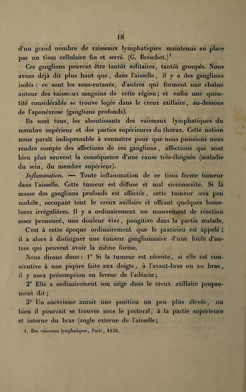d’un grand nombre de vaisseaux lymphatiques maintenus en place par un tissu cellulaire fin et serré. (G. Breschet.)* Ces ganglions peuvent être tantôt solitaires, tantôt groupés. Nous avons déjà dit plus haut que, dans l’aisselle, il y a des ganglions isolés : ce sont les sous-cutanés, d’autres qui forment une chaîne aulour des vaisseaux sanguins de cette région; et enfin une quan¬ tité considérable se trouve logée dans lé creux axillaire, au-dessous de l’aponévrose (ganglions profonds). Ils sont tous, les aboutissants des vaisseaux lymphatiques du membre supérieur et des parties supérieures du thorax. Cette notion nous paraît indispensable à connaître pour que nous puissions nous rendre compte des affections dé cés ganglions , affections qui sont bien plus souvent la conséquence d’une cause très-éloignée (maladie du sein, du membre supérieur). Inflammation. — Toute inflammation de ce tissu forme tumeur dans l’aisselle. Cette tuméur est diffuse et mal circonscrite. Si la masse des ganglions profonds est affectée, cette tumeur sera peu mobile, occupant tout le creux axillaire et offrant quelques bosse¬ lures irrégulières. Il y a ordinairement un mouvement de réaction assez prononcé, une douleur vive, pongitive dans la partie malade. C’est à cette époque ordinairement que le praticien est appelé ; il a alors à distinguer une tumeur ganglionnaire d’une folile d’au¬ tres qui peuvent avoir la même forme. Nous dirons donc: 1° Si la tumeur est récente, si elle est con¬ sécutive à une piqûre faite aux doigts, à l’avant-bras ou au bras, il y aura pré,8omplion en faveur de l’adénite; 2° Elle a ordinairement son siège dans le creux axillaire propre¬ ment dit ; 3° Un anévrisme aurait une position un peu plus élevée, ou bien il pourrait se trouver sous le pectoral, à la partie supérieure et interne du bras (angle externe de l’aisselle; I. Des vaisseaux lymphatif^ues, Paris, 1836.