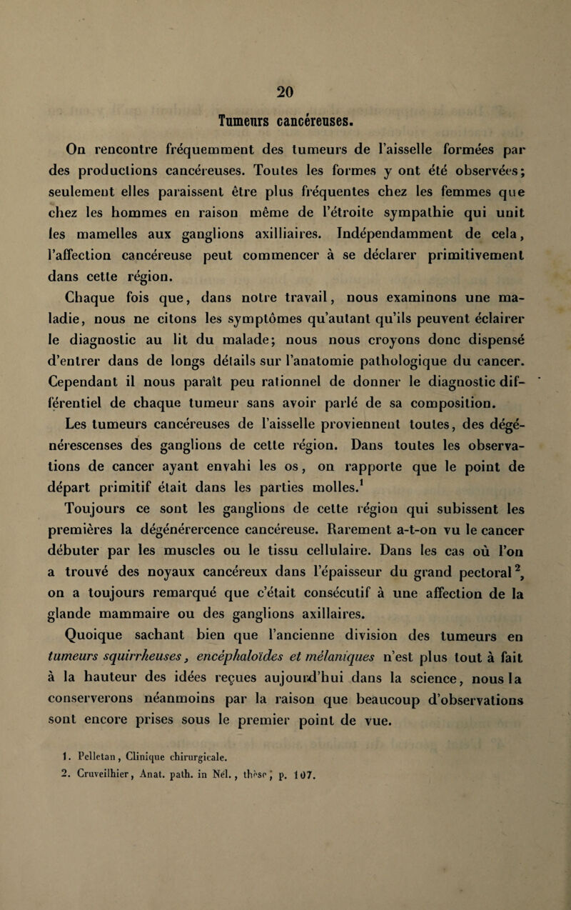 Tumenrs cancéreuses. On rencontre fréquemment des tumeurs de l’aisselle formées par des productions cancéreuses. Toutes les formes y ont été observées; seulement elles paraissent être plus fréquentes chez les femmes que chez les hommes en raison même de l’étroite sympathie qui unit les mamelles aux ganglions axilliaires. Indépendamment de cela, l’affection cancéreuse peut commencer à se déclarer primitivement dans cette région. Chaque fois que, dans notre travail, nous examinons une ma¬ ladie, nous ne citons les symptômes qu’autant qu’ils peuvent éclairer le diagnostic au lit du malade; nous nous croyons donc dispensé d’entrer dans de longs détails sur l’anatomie pathologique du cancer. Cependant il nous paraît peu rationnel de donner le diagnostic dif¬ férentiel de chaque tumeur sans avoir parlé de sa composition. Les tumeurs cancéreuses de l’aisselle proviennent toutes, des dégé- nérescenses des ganglions de cette région. Dans toutes les observa¬ tions de cancer ayant envahi les os, on rapporte que le point de départ primitif était dans les parties molles.* Toujours ce sont les ganglions de cette région qui subissent les premières la dégénérercence cancéreuse. Rarement a-t-on vu le cancer débuter par les muscles ou le tissu cellulaire. Dans les cas où l’on a trouvé des noyaux cancéreux dans l’épaisseur du grand pectoral^, on a toujours remarqué que c’était consécutif à une affection de la glande mammaire ou des ganglions axillaires. Quoique sachant bien que l’ancienne division des tumeurs en tumeurs squirrheuses, encéphaloides et mélaniques n’est plus tout à fait à la hauteur des idées reçues aujourd’hui dans la science, nous la conserverons néanmoins par la raison que beaucoup d’observations sont encore prises sous le premier point de vue. 1. Pclletan , Clinique chirurgicale. 2. Cruveilhier, Anat. path. in Nél. , thèse J p. 107.