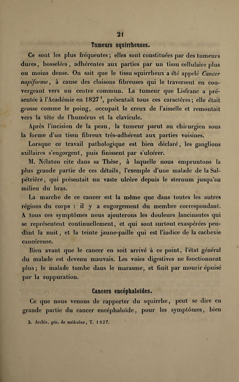 Tumeurs squirrheuses. Ce sont les plus fréquentes; elles sont constituées par des tumeurs dures, bosselées, adhérentes aux parties par un tissu cellulaire plus ou moins dense. On sait que le tissu squirrheux a été appelé Cancer napiforme, à cause des cloisons fibreuses qui le traversent en con¬ vergeant vers un cenfre commun. La tumeur que Lisfranc a pré¬ sentée à l’Académie en 1827^, présentait tous ces caractères; elle était grosse comme le poing, occupait le creux de l’aisselle et remontait vers la tête de l’humérus et la clavicule. Après l’incision de la peau, la tumeur parut au chirurgien sous la forme d’un tissu fibreux très-adhérent aux parties voisines. Lorsque ce travail pathologique est bien déclaré, les ganglions axillaires s’engorgent, puis finissent par s’ulcérer. M. Nélaton cite dans sa Thèse, à laquelle nous empruntons la plus grande partie de ces détails, l’exemple d’une malade de la Sal¬ pétrière, qui présentait un vaste ulcère depuis le sternum jusqu’au milieu du bras. La marche de ce cancer est la même que dans toutes les autres régions du corps : il y a engorgement du membre correspondant. A tous ces symptômes nous ajouterons les douleurs lancinantes qui se représentent continuellement, et qui sont surtout exaspérées pen¬ dant la nuit, et la teinte jaune-paille qui est l’indice de la cachexie cancéreuse. Bien avant que le cancer en soit arrivé à ce point, l’état général du malade est devenu mauvais. Les voies digestives ne fonctionnent plus; le malade tombe dans le marasme, et finit par mourir épuisé par la suppuration. Cancers encéphaloïdes. Ce que nous venons de rapporter du squirrhe, peut se dire en grande partie du cancer encéphaloïde, pour les symptômes, bien