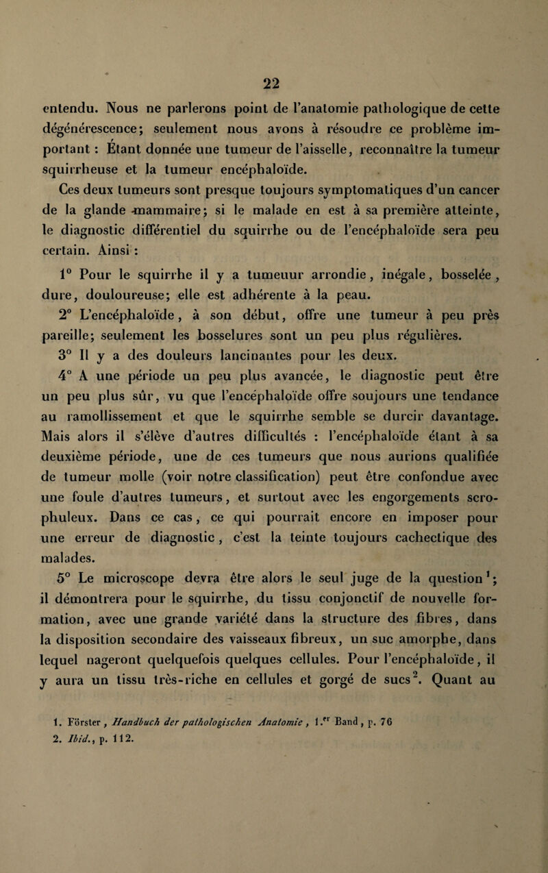 entendu. Nous ne parlerons point de l’anatomie pathologique de cette dégénérescence; seulement nous avons à résoudre ce problème im- portant : Etant donnée une tumeur de l’aisselle, reconnaître la tumeur squirrheuse et la tumeur encéphaloïde. Ces deux tumeurs sont presque toujours symptomatiques d’un cancer de la glande -mammaire; si le malade en est à sa première atteinte, le diagnostic différentiel du squirrhe ou de l’encéphaloïde sera peu certain. Ainsi : Pour le squirrhe il y a tumeuur arrondie, inégale, bosselée, dure, douloureuse; elle est adhérente à la peau. 2® L’encéphaloïde, à son début, offre une tumeur à peu près pareille; seulement les bosselures sont un peu plus régulières. 3° Il y a des douleurs lancinantes pour les deux. 4° A une période un peu plus avancée, le diagnostic peut être un peu plus sûr, vu que l’encéphaloïde offre soujours une tendance au ramollissement et que le squirrhe semble se durcir davantage. Mais alors il s’élève d’autres difïicultés : l’encéphaloïde étant à sa deuxième période, une de ces tumeurs que nous aurions qualifiée de tumeur molle (voir notre classification) peut être confondue avec une foule d’autres tumeurs, et surtout avec les engorgements scro- phuleux. Dans ce cas, ce qui pourrait encore en imposer pour une erreur de diagnostic, c’est la teinte toujours cachectique des malades. 5° Le microscope devra être alors le seul juge de la question * ; il démontrera pour le squirrhe, du tissu conjonctif de nouvelle for¬ mation, avec une grande variété dans la structure des fibres, dans la disposition secondaire des vaisseaux fibreux, un suc amorphe, dans lequel nageront quelquefois quelques cellules. Pour l’encéphaloïde, il y aura un tissu très-riche en cellules et gorgé de sucs^. Quant au 1. Forster , Handbuch der patholo^ischen Anatomie , Band , p, 76