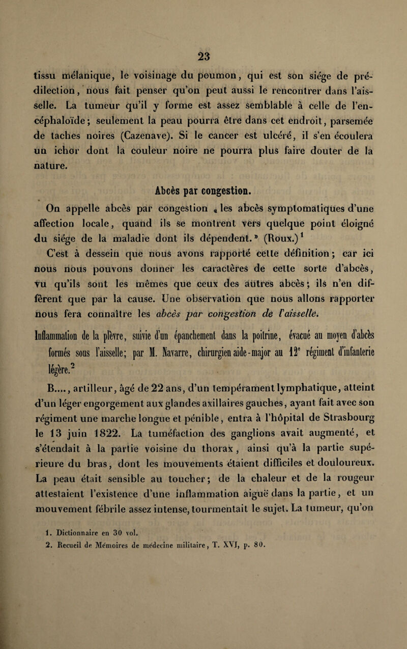 tissu mélanique, le voisinage du poumon, qui est son siège de pré¬ dilection , nous fait penser qu’on peut aussi le rencontrer dans l’ais¬ selle. La tumeur qu’il y forme est assez semblable à celle de l’en- céphaloïde; seulement la peau pourra être dans cet endroit, parsemée de taches noires (Cazenave). Si le cancer est ulcéré, il s’en écoulera un ichor dont la couleur noire ne pourra plus faire douter de la nature. Âbcès par congestion. On appelle abcès par congestion « les abcès symptomatiques d’une affection locale, quand ils se montrent vers quelque point éloigné du siège de la maladie dont ils dépendent.’^ (Roux.)^ C’est à dessein que nous avons rapporté cette définition ; car ici nous nous pouvons donner les caractères de cette sorte d’abcès, vu qu’ils sont les mêmes que ceux des autres abcès ; ils n’en dif¬ fèrent que par la cause. Une observation que nous allons rapporter nous fera connaître les abcès par congestion de 1 aisselle. Inflammation de la plhre, suivie d’un épanchement dans la poitrine, évacué au moyen d’abchs formés sous l’aisselle; par M. Navarre, chirurgien aide-major au \f régiment d’infanterie légère.' B...., artilleur, âgé de 22 ans, d’un tempérament lymphatique, atteint d’un léger engorgement aux glandes axillaires gauches, ayant fait avec son régiment une marche longue et pénible, entra à l’hôpital de Strasbourg le 13 juin 1822. La tuméfaction des ganglions avait augmenté, et s’étendait à la partie voisine du thorax , ainsi qu’à la partie supé¬ rieure du bras, dont les mouvements étaient difficiles et douloureux. La peau était sensible au toucher; de la chaleur et de la rougeur attestaient l’existence d’une inflammation aiguë dans la partie, et un mouvement fébrile assez intense, tourmentait le sujet. La tumeur, qu’on 1. Dictionnaire en 30 vol.