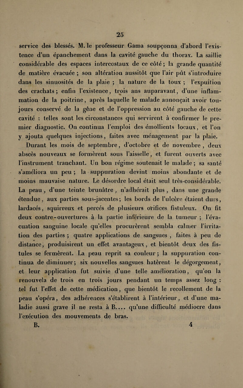service des blessés. M. le professeur Gama soupçonna d’abord l’exis¬ tence d’un épanchement dans la cavité gauche du thorax. La saillie considérable des espaces intercostaux de ce côté ; la grande quantité de matière évacuée ; son altération aussitôt que l’air put s’introduire dans les sinuosités de la plaie ; la nature de la toux ; l’expuilion des crachats; enfin l’existence, trois ans auparavant, d’une inflam¬ mation de la poitrine, après laquelle le malade annonçait avoir tou¬ jours conservé de la gêne et de l’oppression au côté gauche de cette cavité : telles sont les circonstances qui servirent à confirmer le pre¬ mier diagnostic. On continua l’emploi des émollients locaux, et l’on y ajouta quelques injections, faites avec ménagement par la plaie. Durant les mois de septembre, d’octobre et de novembre , deux abscès nouveaux se formèrent sous l’aisselle, et furent ouverts avec l’instrument tranchant. Un bon régime soutenait le malade ; sa santé s’améliora un peu ; la suppuration devint moins abondante et de moins mauvaise nature. Le désordre local était seul très-considérable. La peau , d’une teinte brunâtre , n’adhérait plus , dans une grande étendue, aux parties sous-jacentes; les bords de l’ulcère étaient durs, lardacés, squirreux et percés de plusieurs orifices fistuleux. On fit deux contre-ouvertures à la partie inférieure de la tumeur ; l’éva¬ cuation sanguine locale qu’elles procurèrent sembla calmer l’irrita¬ tion des parties ; quatre applications de sangsues , faites à peu de « distance, produisirent un effet avantageux, et bientôt deux des fis¬ tules se fermèrent. La peau reprit sa couleur ; la suppurai ion con¬ tinua de diminuer; six nouvelles sangsues hâtèrent le dégorgement, et leur application fut suivie d’une telle amélioration, qu’on la renouvela de trois eu trois jours pendant un temps assez long : tel fut l’effet de cette médication, que bientôt le recollement de la peau s’opéra, des adhérences s’établirent à l’intérieur, et d’une ma¬ ladie aussi grave il ne resta à B.... qu’une difficulté médiocre dans l’exécution des mouvements de bras. B. i 4