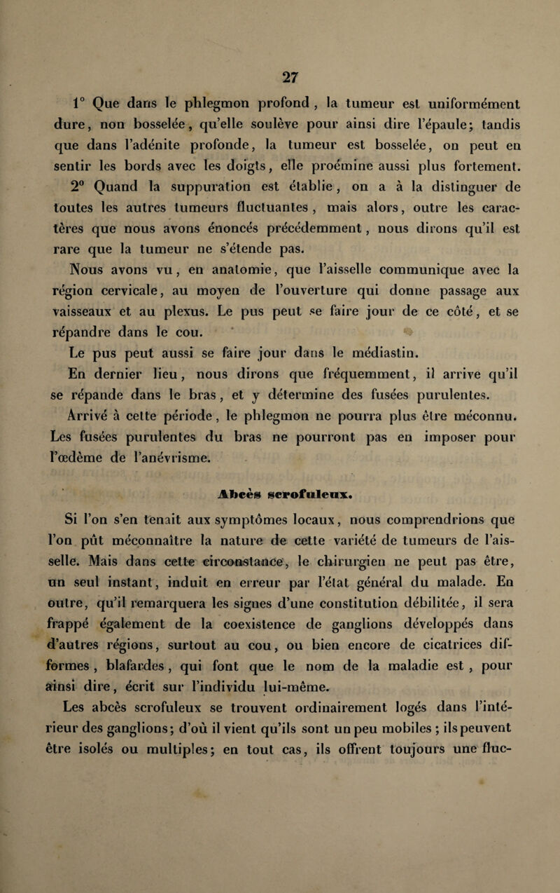 1° Que dans le phlegmon profond , la tumeur est uniformément dure, non bosselée, qu’elle soulève pour ainsi dire l’épaule; tandis que dans l’adénite profonde, la tumeur est bosselée, on peut en sentir les bords avec les doigts, elle proémine aussi plus fortement. 2® Quand la suppuration est établie, on a à la distinguer de toutes les autres tumeurs fluctuantes , mais alors, outre les carac¬ tères que nous avons énoncés précédemment, nous dirons qu’il est rare que la tumeur ne s’étende pas. Nous avons vu, en anatomie, que l’aisselle communique avec la région cervicale, au moyen de l’ouverture qui donne passage aux vaisseaux et au plexus. Le pus peut se faire jour de ce côté, et se répandre dans le cou. * % Le pus peut aussi se faire jour dans le médiastin. En dernier lieu, nous dirons que fréquemment, il arrive qu’il se répande dans le bras, et y détermine des fusées purulentes. Arrivé à cette période, le phlegmon ne pourra plus être méconnu. Les fusées purulentes du bras ne pourront pas en imposer pour l’œdème de l’anévrisme. - Abcès scrofuleux* Si l’on s’en tenait aux symptômes locaux, nous comprendrions que l’on pût méconnaître la nature de cette variété de tumeurs de l’ais¬ selle. Mais dans cette eirconstanee', le chirurgien ne peut pas être, un seul instant, induit en erreur par l’élat général du malade. En outre, qu’il remarquera les signes d’une constitution débilitée, il sera frappé également de la coexistence de ganglions développés dans d’autres régions, surtout au cou, ou bien encore de cicatrices dif¬ formes , blafarfles, qui font que le nom de la maladie est , pour ainsi dire, écrit sur l’individu lui-même. Les abcès scrofuleux se trouvent ordinairement logés dans l’inté¬ rieur des ganglions; d’où il vient qu’ils sont un peu mobiles ; ils peuvent être isolés ou multiples; en tout cas, ils offrent toujours une fluc-