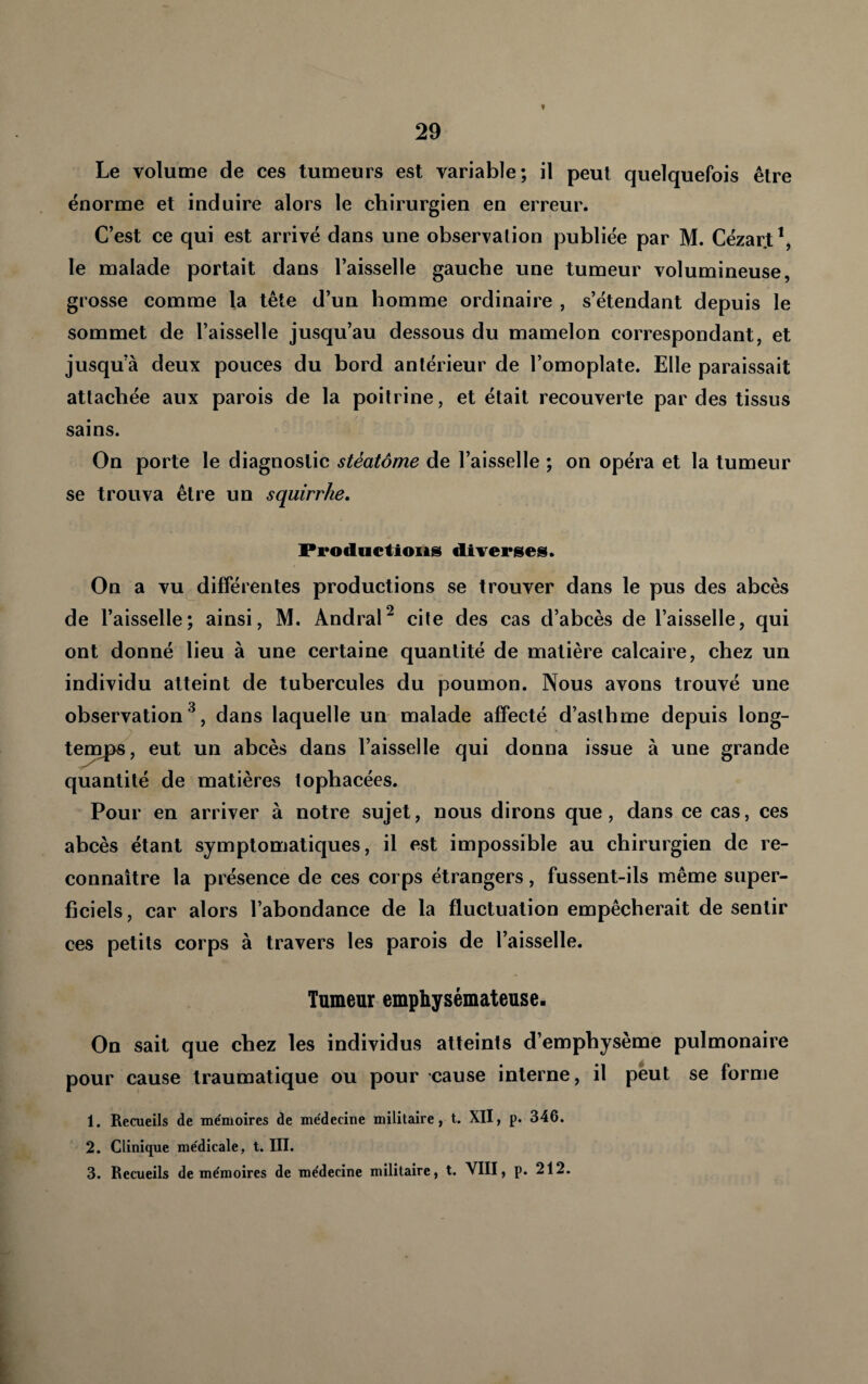 f Le volume de ces tumeurs est variable; il peut quelquefois être énorme et induire alors le chirurgien en erreur. C’est ce qui est arrivé dans une observalion publiée par M. Cézar,t\ le malade portait dans l’aisselle gauche une tumeur volumineuse, grosse comme la tête d’un homme ordinaire , s’étendant depuis le sommet de l’aisselle jusqu’au dessous du mamelon correspondant, et jusqu’à deux pouces du bord antérieur de l’omoplate. Elle paraissait attachée aux parois de la poitrine, et était recouverte par des tissus sains. On porte le diagnostic stèatôme de l’aisselle ; on opéra et la tumeur se trouva être un squirrhe. Productions diverses. On a vu différentes productions se trouver dans le pus des abcès de l’aisselle; ainsi, M. Andral^ cite des cas d’abcès de l’aisselle, qui ont donné lieu à une certaine quantité de matière calcaire, chez un individu atteint de tubercules du poumon. Nous avons trouvé une observation^, dans laquelle un malade affecté d’asthme depuis long¬ temps, eut un ahcès dans l’aisselle qui donna issue à une grande quantité de matières tophacées. Pour en arriver à notre sujet, nous dirons que, dans ce cas, ces abcès étant symptomatiques, il est impossible au chirurgien de re¬ connaître la présence de ces corps étrangers, fussent-ils même super¬ ficiels, car alors l’abondance de la fluctuation empêcherait de sentir ces petits corps à travers les parois de l’aisselle. Tumeur emphysémateuse. On sait que chez les individus atteints d’emphysème pulmonaire pour cause traumatique ou pour cause interne, il peut se forme 1. Recueils de me'moires de me'decine militaire, t. XII, p. 346. 2. Clinique médicale, t. III. 3. Recueils de mémoires de médecine militaire, t. VIII, p. 212.