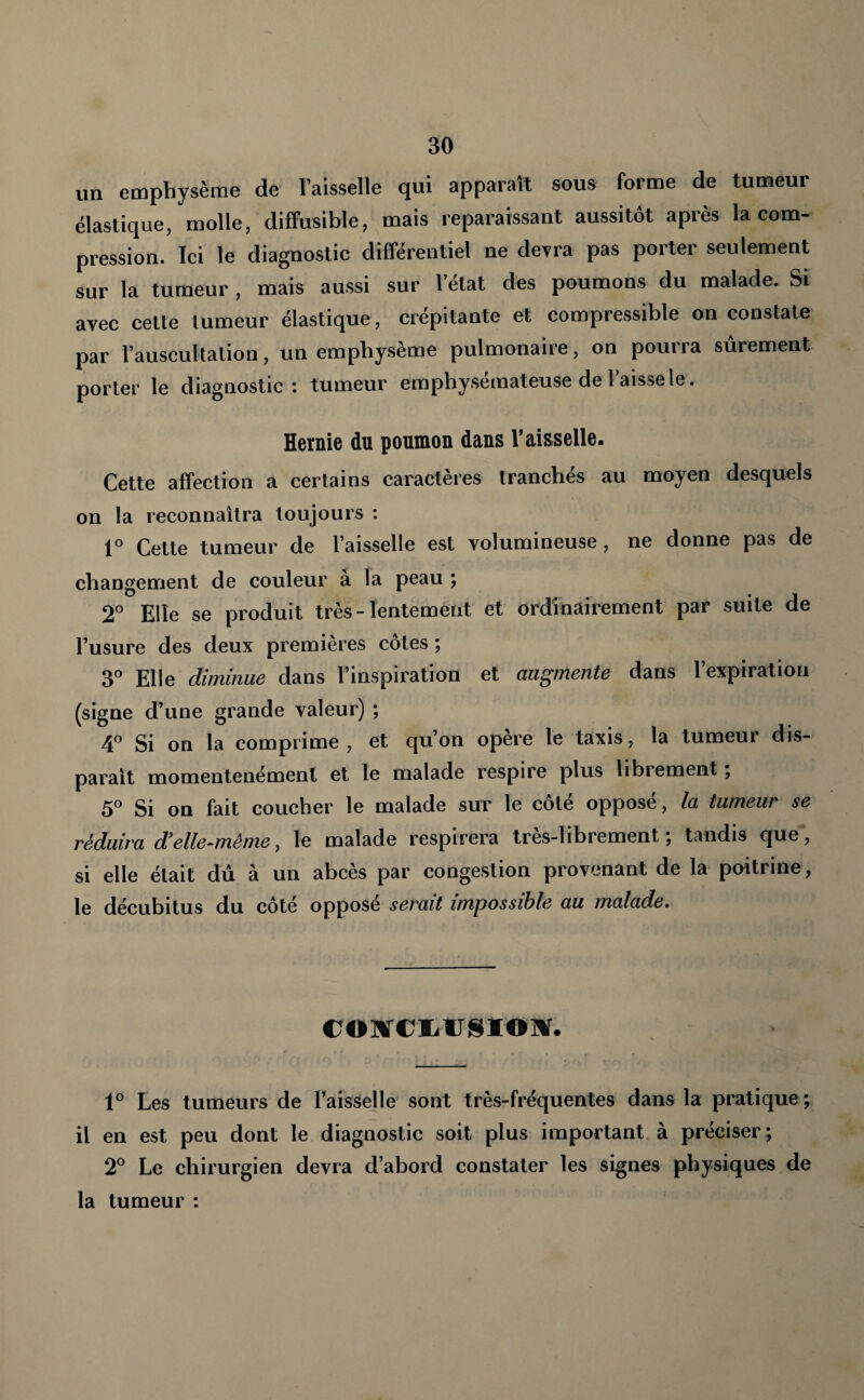 un emphysème de l’aisselle qui apparaît sous forme de tumeur élastique, molle, diffusible, mais reparaissant aussitôt après la com¬ pression. Ici le diagnostic différentiel ne devra pas porter seulement sur la tumeur , mais aussi sur l’état des poumons du malade. Si avec celte tumeur élastique, crépitante et compressible on constate par l’auscultation, un emphysème pulmonaire, on pourra sûrement porter le diagnostic: tumeur emphysémateuse de l’aisse le. Hernie du poumon dans l’aisselle- Cette affection a certains caractères tranchés au moyen desquels on la reconnaîtra toujours : Celte tumeur de l’aisselle est volumineuse , ne donne pas de changement de couleur a la peau ; 2° Elle se produit très-lentement et ordinairement par suite de l’usure des deux premières côtes ; 3^ Elle diminue dans l’inspiration et augmente dans l’expiration (signe d’une grande valeur) ; ^ Si on la comprime, et qu’on opéré le taxis, la tumeur dis¬ paraît momentenément et le malade respire plus librement, 5° Si on fait coucher le malade sut le côté opposé, la tumeur se réduira d'elle-même, le malade respirera très-librement; tandis que, si elle était dû à un abcès par congestion provenant de la poitrine, le décubilus du côté opposé serait impossible au malade. coïfciitJSïOîir. 1® Les tumeurs de l’aisselle sont très-fréquentes dans la pratique; il en est peu dont le diagnostic soit plus important à préciser; 2® Le chirurgien devra d’abord constater les signes physiques de la tumeur :