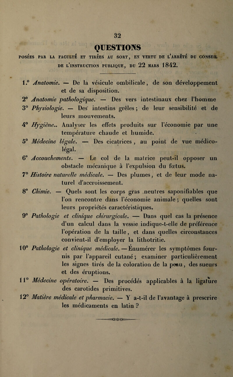 QUESTIONS POSÉES PAR LA FACULTE ET TIREES AU SORT, EN YERTÜ DE l’aRRÊtÉ DU CONSEIL DE l’instruction PUBLIQUE, DU 22 MARS 1842. l.° Anatomie. — De la vésicule ombilicale, de son développement et de sa disposition. 2® Anatomie pathologique. — Des vers intestinaux chez l’homme 3° Physiologie. — Des' intestins grêles ; de leur sensibilité et de leurs mouvements. 4° Hygiène.. Analyser les effets produits sur l’économie par une température chaude et humide. 5® Médecine légale. — Des cicatrices , au point de vue médico- légal. 6° Accouchements. — Le col de la matrice peut-il opposer un obstacle mécanique à l’expulsion du fœtus. 7® Histoire naturelle médicale. — Des plumes, et de leur mode na¬ turel d’accroissement. 8° Chimie. — Quels sont les corps gras .neutres saponifiables que l’on rencontre dans l’économie animale ; quelles sont leurs propriétés caractéristiques. 9® Pathologie et clinique chirurgicale. — Dans quel cas la présence d’un calcul dans la vessie indique-t-elle de préférence l’opération de la taille, et dans quelles circonstances convient-il d’employer la lithotritie. 10® Pathologie et clinique médicale,—Énumérer les symptômes four¬ nis par l’appareil cutané ; examiner particulièrement les signes tirés de la coloration de la pe«u, des sueurs et des éruptions. 11° Médecine opératoire. — Des procédés applicables à la ligature des carotides primitives. 12° Matière médicale et pharmacie. — Y a-t-il de l’avantage à prescrire les médicaments en latin ?