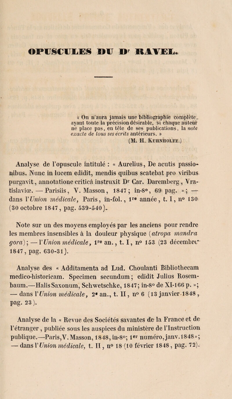 OPUSCULES DU D' RAVEL. a On n’aura jamais une bibliographie complète,, ayant toute la précision désirable, si chaque auteur ne place pas, en tête de ses publications, la note- exacte de tous ses écrits antérieurs. » (M. il. Kuhnholtz.) Analyse de l’opuscule intitulé : « Aurelius, De acutis passio- nibus. Nunc in lucem edidit, mendis quibus scatebat pro viribus purgavit, annotatione criticà instruxit Dr Car. Daremberg, Yra- tislaviœ.—Parisiis, Y. Masson, 1847 ; in-80, 69 pag. »; — dans l’Union médicale, Paris, in-fol., lra année, t. I, n° 130 (30 octobre 1847, pag. 539-540). Note sur un des moyens employés par les anciens pour rendre les membres insensibles à la douleur physique ( atropa mandra gora)\ —F Union médicale, lre an., 1.1, n? 153 (23 décembre” 1847, pag. 630-31). Analyse des « Additamenta ad Lud. Choulanti Biblîotbecam medico-historicam. Specimen secundum; edidit Julius Rosem- baum.—Halis Saxonum, Schwetschke, 1847; in-8° de NI-166 p. »; — dans VUnion médicale, 2* an., t. II, n° 6 (13 janvier-1848 , pag. 23 ). / Analyse de la « Revue des Sociétés savantes de la France et de l’étranger , publiée sous les auspices du ministère de l’Instruction publique.—'Paris,V.Masson, 1848,in-8°; 1er numéro, janv. 1848»; —■ dans F Union médicale, t. II, n° 18 (10 février 1848, pag. 72),