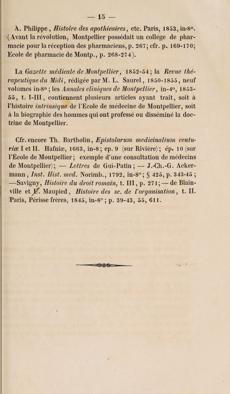 Â. Philippe, Histoire des apothicaires, etc. Paris, 1853, in-8°. (Avant la révolution, Montpellier possédait un collège de phar¬ macie pour la réception des pharmaciens, p. 267; cfr. p. 169-170; Ecole de pharmacie de Montp., p. 268-274). La Gazette médicale de Montpellier, 1852-54; la Revue thé¬ rapeutique du Midi, rédigée parM. L. Saurel, 1850-1855, neuf volumes in-8° ; les Annales cliniques de Montpellier, in-4°, 1853- 55, t. I-III, contiennent plusieurs articles ayant trait, soit à l’histoire intrinsèque de l’Ecole de médecine de Montpellier, soit à la biographie des hommes qui ont professé ou disséminé la doc¬ trine de Montpellier. Cfr. encore Th. Bartholin, Epistolarum medicinalium centu- riœ I et II. Hafniæ, 1663, in-8; ep. 9 (sur Rivière) ; ép. 10 (sur l’École de Montpellier ; exemple d’une consultation de médecins de Montpellier); — Lettres de Gui-Patin; — J.-Ch.-G. Acker- mann, Inst. Eist. med. Norimb., 1792, in-8°; § 425, p. 343-45 ; —Savigny, Histoire du droit romain, t. III, p. 271; — de Blain- ville etjtf. Maupied, Histoire des sc. de Vorganisation, t. II. Paris, Périsse frères, 1845, in-8° ; p. 39-43, 55, 611.