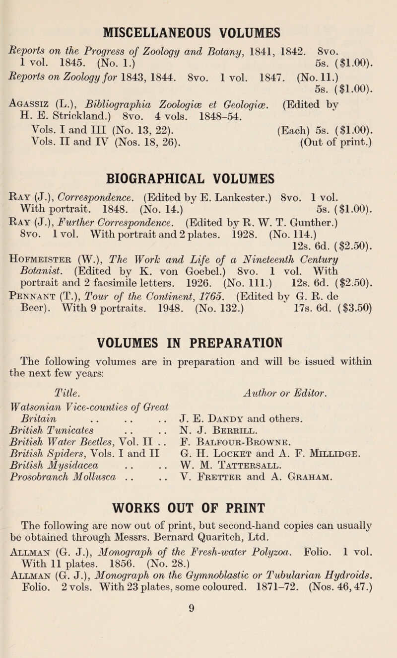 MISCELLANEOUS VOLUMES Reports on the Progress of Zoology and Botany, 1841, 1842. 8vo. 1 vol. 1845. (No. 1.) 5s. ($1.00). Reports on Zoology for 1843, 1844. 8vo. 1 vol. 1847. (No. 11.) 5s. ($1.00). Agassiz (L.), Bibliographia Zoologiœ et Geologiœ. (Edited by H. E. Strickland.) 8vo. 4 vols. 1848-54. Vols. I and III (No. 13, 22). (Each) 5s. ($1.00). Vols. II and IV (Nos. 18, 26). (Out of print.) BIQGRAPHICAL VOLUMES Ray (J.), Correspondence. (Edited by E. Lankester.) 8vo. 1 vol. With portrait. 1848. (No. 14.) 5s. ($1.00). Ray (J.), Further Correspondence. (Edited by R. W. T. Gunther.) 8vo. 1vol. With portrait and 2 plates. 1928. (No. 114.) 12s. 6d. ($2.50). Hofmeister (W.), The Work and Life of a Nineteenth Century Botanist. (Edited by K. von Goebel.) 8vo. 1 vol. With portrait and 2 facsimile letters. 1926. (No. 111.) 12s. 6d. ($2.50). Pendant (T.), Tour of the Continent, 1765. (Edited bv G. R. de Beer). With 9 portraits. 1948. (No. 132.) 17s. 6d. ($3.50) VOLUMES IN PREPARATION The following volumes are in préparation and will be issued within the next few years: Title. Watsonian Vice-counties of Great Britain British Tunicates British Water Beetles, Vol. II British Spiders, Vols. I and II British Mysidacea Prosobranch Mollusca Author or Editor. J. E. Dandy and others. N. J. Berrill. E. Balfour-Browne. G. H. Locket and A. F. Millidge. W. M. Tattersall. V. Fretter and A. Graham. WORKS OUT 0F PRINT The following are now out of print, but second-hand copies can usually be obtained through Messrs. Bernard Quaritch, Ltd. Allman (G. J.), Monograph of the Fresh-water Polyzoa. Folio. 1 vol. With 11 plates. 1856. (No. 28.) Allman (G. J.), Monograph on the Gymnoblastic or Tubularian Hydroids. Folio. 2 vols. With 23 plates, some coloured. 1871-72. (Nos. 46,47.)