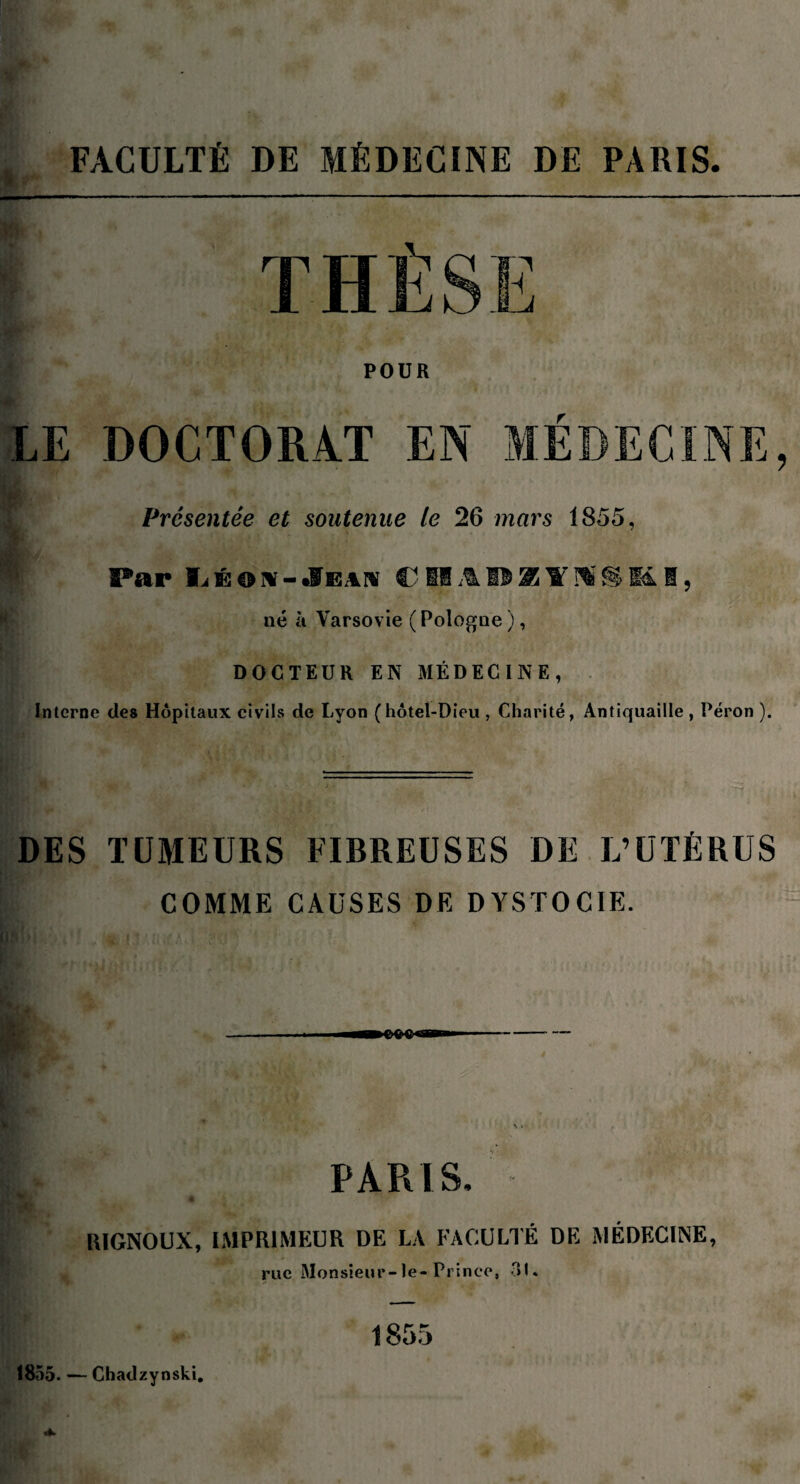 FACULTÉ DE MÉDECINE DE PARIS POUR LE DOCTORAT EN MEDECINE, Présentée et soutenue le 26 mars 1855, | Par C Si AI* 25 Y Hî îi M I, né à Varsovie ( Pologne ), DOCTEUR EN MÉDECINE, Interne des Hôpitaux civils de Lyon (hôtel-Dieu , Charité, Antiquaille , Péron ). DES TUMEURS FIBREUSES DE L’UTÉRUS COMME CAUSES DE DYSTOCIE. PARIS, * a % y RIGNOUX, IMPRIMEUR DE LA FACULTÉ DE MÉDECINE, rue Monsieur-le-Prince, 31. 1855. — Chadzynski. 1855