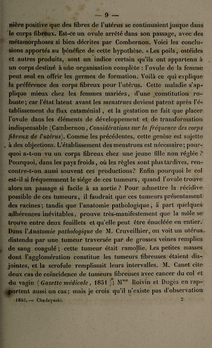 nière positive que des fibres de l’utérus se continuaient jusque dans le corps fibreux. Est-ce un ovule arrêté dans son passage, avec des métamorphoses si bien décrites par Combernon. Voici les conclu¬ sions apportés au bénéfice de cette hypothèse. « Les poils, ostéides et autres produits, sont un indice certain qu’ils ont appartenu à un corps destiné à une organisation complète : l’ovule de la femme peut seul en offrir les germes de formation. Voilà ce qui explique la préférence des corps fibreux pour l’utérus. Cette maladie s’ap¬ plique mieux chez les femmes mariées, d’une constitution ro¬ buste; car l’état latent avant les menstrues devient patent après l’é¬ tablissement du flux cataménial , et la gestation ne fait que placer l’ovule dans les éléments de développement et de transformation indispensable (Cambernon, Considérations sur la fréquence des corps fibreux de l9utérus). Comme les précédentes, cette genèse est sujette . à des objections. L’établissement des menstrues est nécessaire; pour¬ quoi a-t-on vu un corps fibreux chez une jeune fille non réglée ? Pourquoi, dans les pays froids, où les règles sont plus tardives, ren- contre-t-on aussi souvent ces productions? Enfin pourquoi le col est-il si fréquemment le siège de ces tumeurs, quand l’ovule trouve alors un passage si facile à sa sortie ? Pour admettre la récidive possible de ces tumeurs, il faudrait que ces tumeurs présentassent des racines; tandis que l’anatomie pathologique, à part quelques adhérences inévitables, prouve très-manifestement que la môle se trouve entre deux feuillets et qu’elle peut être énucléée en entier. Dans Y Anatomie pathologique de M. Cruveilhier, on voit un utérus distendu par une tumeur traversée par de grosses veines remplies de sang coagulé ; cette tumeur était ramollie. Les petites masses dont l’agglomération constitue les tumeurs fibreuses étaient dis¬ jointes, et la scrofule remplissait leurs intervalles. M. Canet cite deux cas de coïncidence de tumeurs fibreuses avec cancer du col et du vagin (Gazette médicale, 1851 ); Mme Boivin et Dugès en rap¬ portent aussi un cas; mais je crois qu’il n’existe pas d’observation 185.5.— Chadzynskj. -