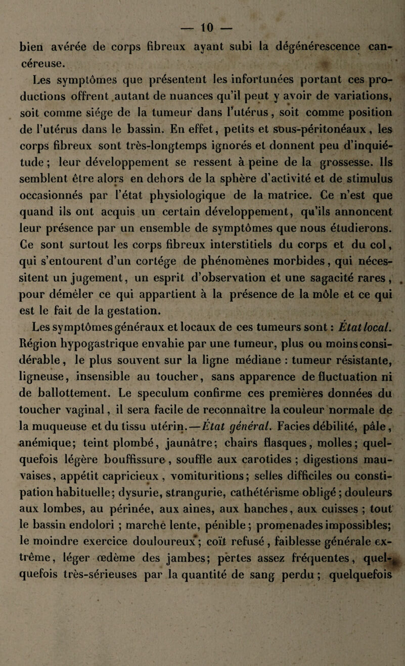 bien avérée de corps fibreux ayant subi la dégénérescence can¬ céreuse. Les symptômes que présentent les infortunées portant ces pro¬ ductions offrent .autant de nuances qu’il peut y avoir de variations, soit comme siège de la tumeur dans l’utérus, soit comme position de l’utérus dans le bassin. En effet, petits et sous-péritonéaux, les corps fibreux sont très-longtemps ignorés et donnent peu d’inquié¬ tude ; leur développement se ressent à peine de la grossesse. Ils semblent être alors en dehors de la sphère d’activité et de stimulus occasionnés par l’état physiologique de la matrice. Ce n’est que quand ils ont acquis un certain développement, qu’ils annoncent leur présence par un ensemble de symptômes que nous étudierons. Ce sont surtout les corps fibreux interstitiels du corps et du col, qui s’entourent d’un cortège de phénomènes morbides, qui néces¬ sitent un jugement, un esprit d’observation et une sagacité rares, pour démêler ce qui appartient à la présence de la môle et ce qui est le fait de la gestation. Les symptômes généraux et locaux de ces tumeurs sont : État local. Région hypogastrique envahie par une tumeur, plus ou moins consi¬ dérable , le plus souvent sur la ligne médiane : tumeur résistante, ligneuse, insensible au toucher, sans apparence de fluctuation ni de ballottement. Le spéculum confirme ces premières données du toucher vaginal, il sera facile de reconnaître la couleur normale de la muqueuse et du tissu utérin.—État général. Faciès débilité, pâle, anémique; teint plombé, jaunâtre: chairs flasques, molles; quel¬ quefois légère bouffissure , souffle aux carotides ; digestions mau¬ vaises , appétit capricieux , vomituritions ; selies difficiles ou consti¬ pation habituelle; dysurie, strangurie, cathétérisme obligé ; douleurs aux lombes, au périnée, aux aines, aux hanches, aux cuisses ; tout le bassin endolori ; marche lente, pénible; promenades impossibles; le moindre exercice douloureux*; coït refusé, faiblesse générale ex¬ trême, léger œdème des jambes; pertes assez fréquentes, quel-^ quefois très-sérieuses par la quantité de sang perdu ; quelquefois