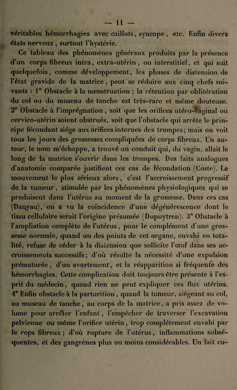 véritables hémorrhagies avec caillots, syncope , etc. Enfin divers états nerveux , surtout l’hystérie. Ce tableau des phénomènes généraux produits par la présence d’un corps fibreux intra, extra-utérin, ou interstitiel, et qui suit quelquefois, comme développement, les phases de distension de l’état gravide de la matrice, peut se réduire aux cinq chefs sui¬ vants : 1° Obstacle à la menstruation ; la rétention par oblitération du col ou du museau de tanche est très-rare et même douteuse. 2° Obstacle à l’imprégnation, soit que les orifices utéro-vaginal ou cervico-utérin soient obstrués, soit que l’obstacle qui arrête le prin¬ cipe fécondant siège aux orifices internes des trompes; mais on voit tous les jours des grossesses compliquées de corps fibreux. Un au¬ teur, le nom m’échappe, a trouvé un conduit qui, du vagin, allait le long de la matrice s’ouvrir dans les trompes. Des faits analogues d’anatomie comparée justifient ces cas de fécondation (Coste). Le mouvement le plus sérieux alors, c’est l’accroissement progressif de la tumeur, stimulée par les phénomènes physiologiques qui se produisent dans l’utérus au moment de la grossesse. Dans ces cas (Danyau), on a vu la coïncidence d’une dégénérescence dont le tissu cellulaire serait l’origine présumée (Dupuytren). 3° Obstacle à l’ampliation complète de l’utérus, pour le complément d’une gros¬ sesse normale, quand un des points de cet organe, envahi en tota¬ lité, refuse de céder à la distension que sollicite l’œuf dans ses ac¬ croissements successifs ; d’où résulte la nécessité d’une expulsion prématurée, d’un avortement, et la réapparition si fréquente des hémorrhagies. Cette complication doit toujours être présente à l’es¬ prit du médecin, quand rien ne peut expliquer ces flux utérins. 4° Enfin obstacle à la parturition , quand la tumeur, siégeant au col, au museau de tanche, au corps de la matrice, a pris assez de vo¬ lume pour arrê'ter l’enfant, l’empêcher de traverser l’excavation pelvienne ou même l’orifice utérin, trop complètement envahi par le cops fibreux ; d’où rupture de l’utérus, inflammations subsé¬ quentes, et des gangrènes plus ou moins considérables. Un fait eu-