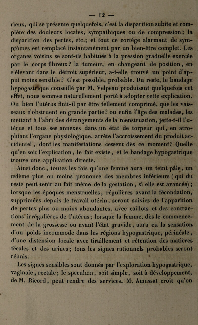rieux, qui se présente quelquefois, c’est la disparition subite et com¬ plète des douleurs locales, sympathiques ou de compression; la disparition des pertes, etc.; et tout ce cortège alarmant de sym¬ ptômes est remplacé instantanément par un bien-être complet. Les organes voisins se sont-ils habitués à la pression graduelle exercée par le corps fibreux ? la tumeur, en changeant de position, en s’élevant dans le détroit supérieur, a-t-elle trouvé un point d’ap¬ pui moins sensible ? C’est possible, probable. Du reste, le bandage hypogastrique conseillé par M. Velpeau produisant quelquefois cet effet, nous sommes naturellement porté à adopter cette explication. Ou bien l’utérus finit-il par être tellement comprimé, que les vais¬ seaux s’obstruent en grande partie? ou enfin l’âge des malades, les mettant à l’abri des dérangements de la menstruation, jette-t-il l’u¬ térus et tous ses annexes dans un état de torpeur qui, en atro¬ phiant l’organe physiologique, arrête l’accroissement du produit ac¬ cidentel , dont les manifestations cessent dès ce moment? Quelle qu’en soit l’explication , le fait existe, et le bandage hypogastrique trouve une application directe. Ainsi donc , toutes les fois qu’une femme aura un teint pâle, un œdème plus ou moins prononcé des membres inférieurs ( qui du reste peut tenir au fait même de la gestation, si elle est avancée) ; lorsque les époques menstruelles, régulières avant la fécondation, supprimées depuis le travail utérin, seront suivies de l’apparition de pertes plus ou moins abondantes, avec caillots et des contrac¬ tions irrégulières de l’utérus; lorsque la femme, dès le commence¬ ment de la grossesse ou avant l’état gravide, aura eu la sensation d’un poids incommode dans les régions hypogastrique, périnéale, d’une distension locale avec tiraillement et rétention des matières fécales et des urines ; tous les signes rationnels probables seront réunis. Les signes sensibles sont donnés par l’exploration hypogastrique, vaginale, rectale; le spéculum, soit simple, soit à développement, de M. Ricord, peut rendre des services. M. Amussat croit qu’on