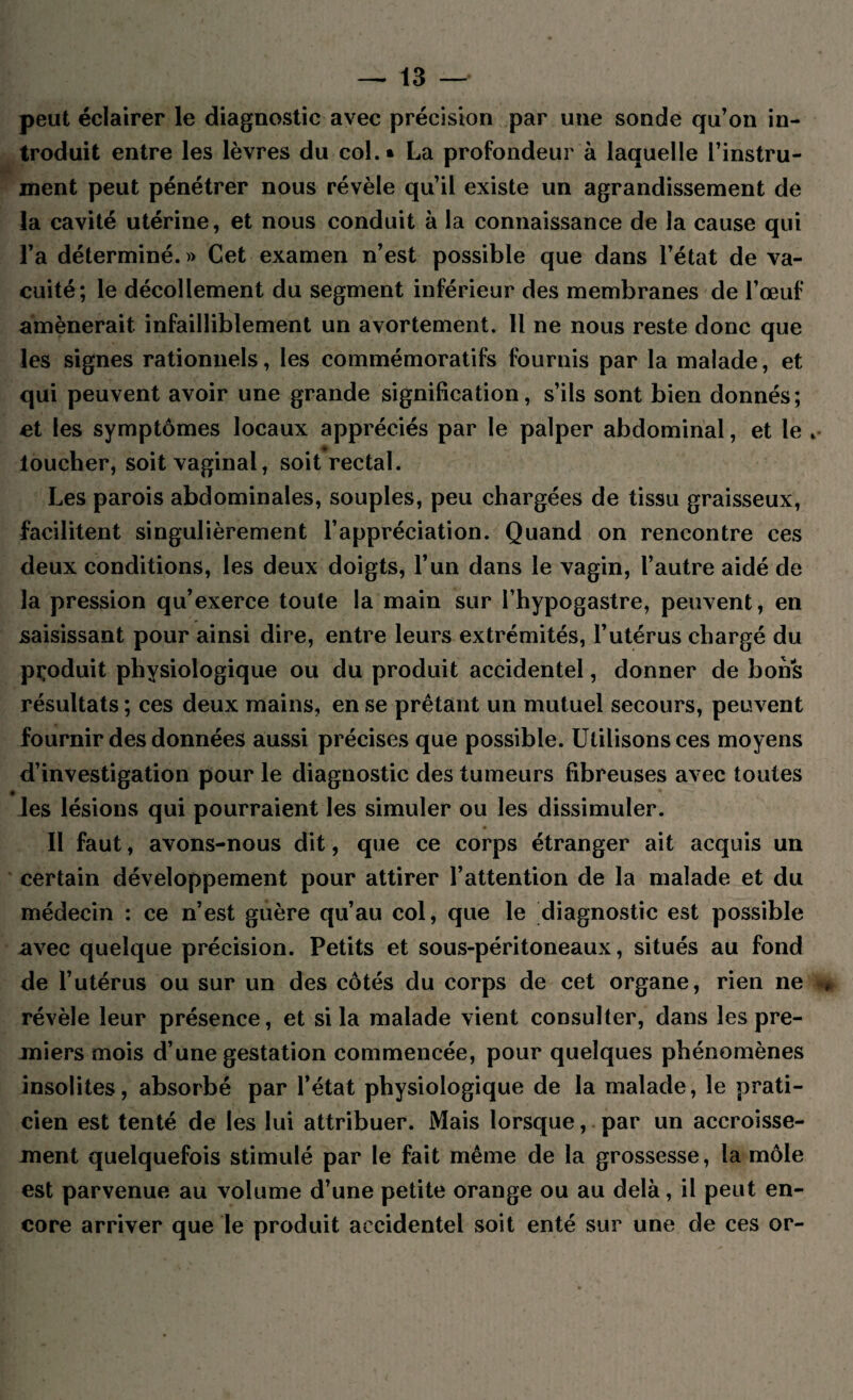 peut éclairer le diagnostic avec précision par une sonde qu’on in¬ troduit entre les lèvres du col.» La profondeur à laquelle l’instru¬ ment peut pénétrer nous révèle qu’il existe un agrandissement de la cavité utérine, et nous conduit à la connaissance de la cause qui l’a déterminé. » Cet examen n’est possible que dans l’état de va¬ cuité; le décollement du segment inférieur des membranes de l’œuf amènerait infailliblement un avortement. 11 ne nous reste donc que les signes rationnels, les commémoratifs fournis par la malade, et qui peuvent avoir une grande signification, s’ils sont bien donnés; et les symptômes locaux appréciés par le palper abdominal, et le . loucher, soit vaginal, soit rectal. Les parois abdominales, souples, peu chargées de tissu graisseux, facilitent singulièrement l’appréciation. Quand on rencontre ces deux conditions, les deux doigts, l’un dans le vagin, l’autre aidé de la pression qu’exerce toute la main sur l’hypogastre, peuvent, en saisissant pour ainsi dire, entre leurs extrémités, l’utérus chargé du produit physiologique ou du produit accidentel, donner de bons résultats ; ces deux mains, en se prêtant un mutuel secours, peuvent fournir des données aussi précises que possible. Utilisons ces moyens d’investigation pour le diagnostic des tumeurs fibreuses avec toutes les lésions qui pourraient les simuler ou les dissimuler. Il faut, avons-nous dit, que ce corps étranger ait acquis un certain développement pour attirer l’attention de la malade et du médecin : ce n’est guère qu’au col, que le diagnostic est possible avec quelque précision. Petits et sous-péritoneaux, situés au fond de l’utérus ou sur un des côtés du corps de cet organe, rien ne , révèle leur présence, et si la malade vient consulter, dans les pre¬ miers mois d’une gestation commencée, pour quelques phénomènes insolites, absorbé par l’état physiologique de la malade, le prati¬ cien est tenté de les lui attribuer. Mais lorsque, par un accroisse¬ ment quelquefois stimulé par le fait même de la grossesse, la môle est parvenue au volume d’une petite orange ou au delà, il peut en¬ core arriver que le produit accidentel soit enté sur une de ces or-