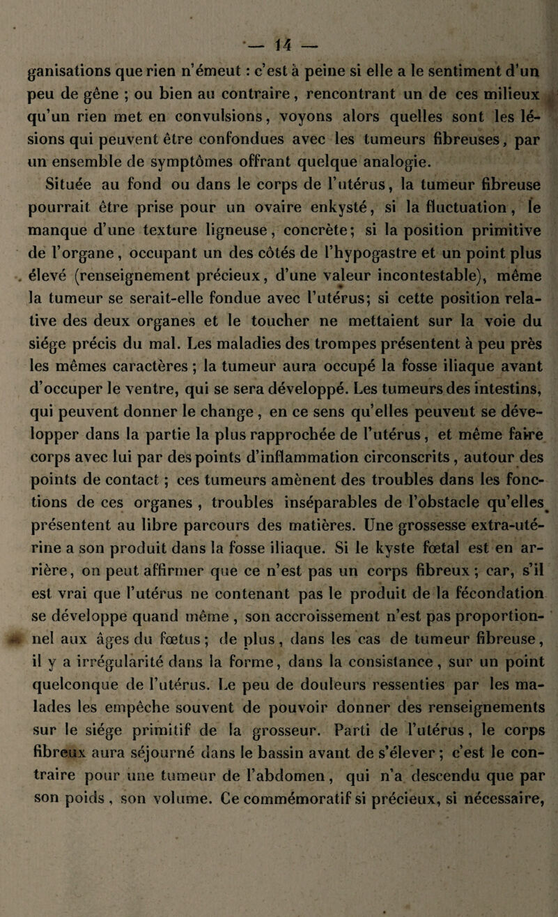 ganisations que rien n émeut : c’est à peine si elle a le sentiment d’un peu de gêne ; ou bien au contraire, rencontrant un de ces milieux qu’un rien met en convulsions, voyons alors quelles sont les lé¬ sions qui peuvent être confondues avec les tumeurs fibreuses, par un ensemble de symptômes offrant quelque analogie. Située au fond ou dans le corps de l’utérus, la tumeur fibreuse pourrait être prise pour un ovaire enkysté, si la fluctuation, le manque d’une texture ligneuse, concrète; si la position primitive de l’organe , occupant un des côtés de l’hypogastre et un point plus élevé (renseignement précieux, d’une valeur incontestable), même la tumeur se serait-elle fondue avec l’utérus; si cette position rela¬ tive des deux organes et le toucher ne mettaient sur la voie du siège précis du mal. Les maladies des trompes présentent à peu près les mêmes caractères ; la tumeur aura occupé la fosse iliaque avant d’occuper le ventre, qui se sera développé. Les tumeurs des intestins, qui peuvent donner le change , en ce sens qu’elles peuvent se déve¬ lopper dans la partie la plus rapprochée de l’utérus, et même faire corps avec lui par des points d’inflammation circonscrits, autour des points de contact ; ces tumeurs amènent des troubles dans les fonc¬ tions de ces organes , troubles inséparables de l’obstacle qu’elles présentent au libre parcours des matières. Une grossesse extra-uté¬ rine a son produit dans la fosse iliaque. Si le kyste fœtal est en ar¬ rière, on peut affirmer que ce n’est pas un corps fibreux; car, s’il est vrai que l’utérus ne contenant pas le produit de la fécondation se développe quand même , son accroissement n’est pas proportion¬ nel aux âges du fœtus; de plus, dans les cas de tumeur fibreuse, il y a irrégularité dans la forme, dans la consistance, sur un point quelconque de l’utérus. Le peu de douleurs ressenties par les ma¬ lades les empêche souvent de pouvoir donner des renseignements sur le siège primitif de la grosseur. Parti de l’utérus, le corps fibreux aura séjourné dans le bassin avant de s’élever ; c’est le con¬ traire pour une tumeur de l’abdomen, qui n’a descendu que par son poids, son volume. Ce commémoratif si précieux, si nécessaire,