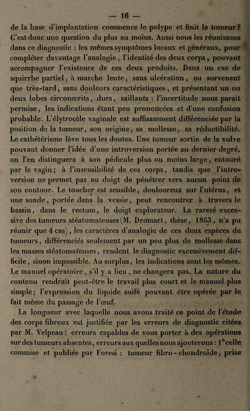 de la base d’implantation commence le polype et finit la tumeur? C’est donc une question du plus au moins. Aussi nous les réunissons dans ce diagnostic : les mêmes symptômes locaux et généraux, pour compléter davantage l’analogie , l’identité des deux corps, pouvant accompagner l’existence de ces deux produits. Dans un cas de squirrhe partiel, à marche lente, sans ulcération, ou survenant que très-tard, sans douleurs caractéristiques, et présentant un ou deux lobes circonscrits, durs, saillants : l’incertitude nous paraît permise, les indications étant peu prononcées et d’une confusion probable. L’élytrocèle vaginale est suffisamment différenciée par la position de la tumeur, son origine, sa mollesse, sa réductibilité. Le cathétérisme lève tous les doutes. Une tumeur sortie de la vulve pouvant donner l’idée d’une introversion portée au dernier degré, on l’en distinguera à son pédicule plus ou moins large, entouré par le vagin ; à l’insensibilité de ces corps, tandis que l’intro¬ version ne permet pas au doigt de pénétrer vers aucun point de son contour. Le toucher est sensible, douloureux sur l’utérus, et une sonde, portée dans la vessie, peut rencontrer à travers le bassin, dans le rectum, le doigt explorateur. La rareté exces¬ sive des tumeurs stéatomateuses(M. Dromart, thèse, 1853, n’a pu réunir que 4 cas), les caractères d’analogie de ces deux espèces de tumeurs, différenciés seulement par un peu plus de mollesse dans les masses stéatomateuses, rendent le diagnostic excessivement dif¬ ficile, sinon impossible. Au surplus, les indications sont les mêmes. Le manuel opératoire, s’il y a lieu , ne changera pas. La nature du contenu rendrait peut-être le travail plus court et le manuel plus simple ; l’expression du liquide suifé pouvant être opérée par le fait même du passage de l’œuf. La longueur avec laquelle nous avons traité ce point de l’étude des corps fibreux est justifiée par les erreurs de diagnostic citées par M. Velpeau ; erreurs capables de vous porter à des opérations sur des tumeurs absentes, erreurs aux quelles nous ajouterons : 1 °celle commise et publiée par Foresi : tumeur fibro - chondroïde, prise