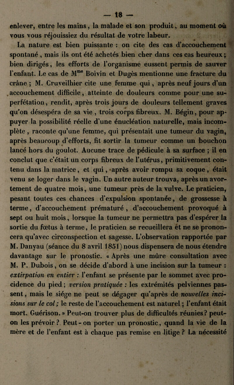 enlever, entre les mains, la malade et son produit, au moment où vous vous réjouissiez du résultat de votre labeur. La nature est bien puissante : on cite des cas d’accouchement spontané , mais ils ont été achetés bien cher dans ces cas heureux ^ bien dirigés, les efforts de l’organisme eussent permis de sauver l’enfant. Le cas de Mme Boivin et Dugès mentionne une fracture du crâne ; M. Cruveilhier cite une femme qui, après neuf jours d’un accouchement difficile, atteinte de douleurs comme pour une su¬ perfétation , rendit, après trois jours de douleurs tellement graves ■ qu’on désespéra de sa vie , trois corps fibreux. M. Bégin, pour ap¬ puyer la possibilité réelle d’une énucléation naturelle, mais incom¬ plète , raconte qu’une femme, qui présentait une tumeur du vagin, après beaucoup d’efforts, fit sortir la tumeur comme un bouchon lancé hors du goulot. Aucune trace de pédicule à sa surface ; il en conclut que c’était un corps fibreux de l’utérus, primitivement con¬ tenu dans la matrice, et qui, après avoir rompu sa coque, était venu se loger dans le vagin. Un autre auteur trouva, après un avor¬ tement de quatre mois, une tumeur près de la vulve. Le praticien, pesant toutes ces chances d’expulsion spontanée, de grossesse à terme, d’accouchement prématuré , d’accouchement provoqué à sept ou huit mois, lorsque la tumeur ne permettra pas d’espérer la sortie du fœtus à terme, le praticien se recueillera èt ne se pronon¬ cera qu’avec circonspection et sagesse. L’observation rapportée par M. Danyau (séance du 8 avril 1851) nous dispensera de nous étendre davantage sur le pronostic. « Après une mûre consultation avec M. P. Dubois, on se décide d’abord à une incision sur la tumeur : extirpation en entier : l’enfant se présente par le sommet avec pro¬ cidence du pied ; version pratiquée : les extrémités pelviennes pas¬ sent , mais le siège ne peut se dégager qu’après de nouvelles inci¬ sions sur le col ; le reste de l’accouchement est naturel ; l’enfant était mort. Guérison.» Peut-on trouver plus de difficultés réunies? peut- on les prévoir ? Peut - on porter un pronostic, quand la vie de la mère et de l’enfant est à chaque pas remise en litige ? La nécessité
