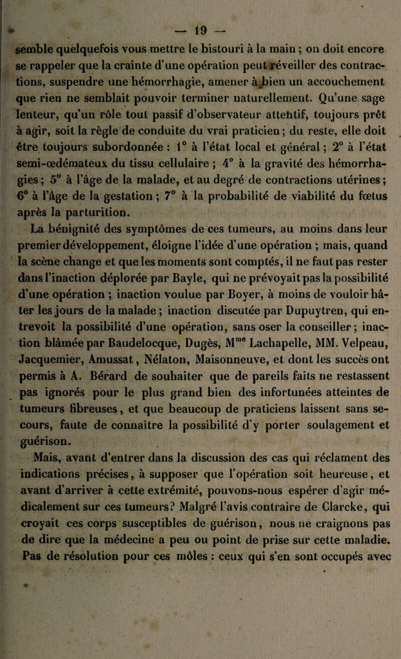 semble quelquefois vous mettre le bistouri à la main ; ou doit encore se rappeler que la crainte d’une opération peut réveiller des contrac¬ tions, suspendre une hémorrhagie, amener à^bien un accouchement que rien ne semblait pouvoir terminer naturellement. Qu’une sage lenteur, qu’un rôle tout passif d’observateur attehtif, toujours prêt à agir, soit la règle de conduite du vrai praticien ; du reste, elle doit être toujours subordonnée : 1° à l’état local et général ; 2° à l’état semi-œdémateux du tissu cellulaire ; 4° à la gravité des hémorrha¬ gies ; 5° à l’âge de la malade, et au degré de contractions utérines ; 6° à l’âge de la gestation ; 7° à la probabilité de viabilité du fœtus après la parturition. La bénignité des symptômes de ces tumeurs, au moins dans leur premier développement, éloigne l’idée d’une opération ; mais, quand la scène change et que les moments sont comptés, il ne faut pas rester dans l’inaction déplorée par Bayle, qui ne prévoyait pas la possibilité d’une opération ; inaction voulue par Boyer, à moins de vouloir hâ¬ ter les jours de la malade ; inaction discutée par Dupuytren, qui en¬ trevoit la possibilité d’une opération, sans oser la conseiller ; inac¬ tion blâmée par Baudelocque, Dugès, Mme Lachapelle, MM. Velpeau, Jacquemier, Àmussat, Nélaton, Maisonneuve, et dont les succès ont permis à À. Bérard de souhaiter que de pareils faits ne restassent pas ignorés pour le plus grand bien des infortunées atteintes de tumeurs fibreuses, et que beaucoup de praticiens laissent sans se¬ cours, faute de connaître la possibilité d’y porter soulagement et guérison. Mais, avant d’entrer dans la discussion des cas qui réclament des indications précises, à supposer que l’opération soit heureuse, et avant d’arriver à cette extrémité, pouvons-nous espérer d’agir mé¬ dicalement sur ces tumeurs? Malgré l’avis contraire de Clarcke, qui croyait ces corps susceptibles de guérison, nous ne craignons pas de dire que la médecine a peu ou point de prise sur cette maladie. Pas de résolution pour ces môles : ceux qui s’en sont occupés avec