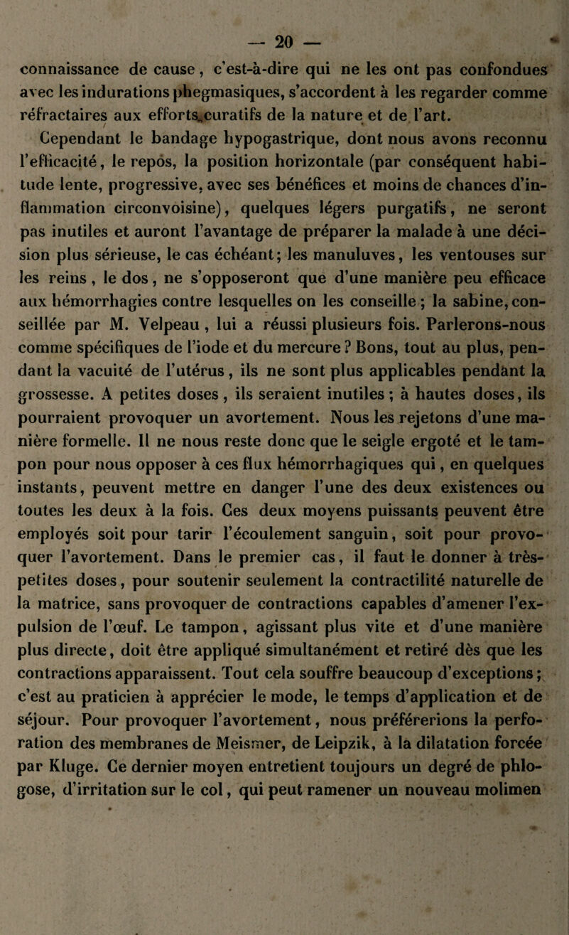 connaissance de cause, c’est-à-dire qui ne les ont pas confondues avec les indurations phegmasiques, s’accordent à les regarder comme réfractaires aux efforts^curatifs de la nature et de l’art. Cependant le bandage hypogastrique, dont nous avons reconnu l’efficacité, le repos, la position horizontale (par conséquent habi¬ tude lente, progressive, avec ses bénéfices et moins de chances d’in¬ flammation circonvoisine), quelques légers purgatifs, ne seront pas inutiles et auront l’avantage de préparer la malade à une déci¬ sion plus sérieuse, le cas échéant; les manuluves, les ventouses sur les reins , le dos, ne s’opposeront que d’une manière peu efficace aux hémorrhagies contre lesquelles on les conseille ; la Sabine, con¬ seillée par M. Velpeau, lui a réussi plusieurs fois. Parlerons-nous comme spécifiques de l’iode et du mercure ? Bons, tout au plus, pen¬ dant la vacuité de l’utérus, iis ne sont plus applicables pendant la grossesse. A petites doses , ils seraient inutiles ; à hautes doses, ils pourraient provoquer un avortement. Nous les rejetons d’une ma¬ nière formelle. Il ne nous reste donc que le seigle ergoté et le tam¬ pon pour nous opposer à ces flux hémorrhagiques qui, en quelques instants, peuvent mettre en danger l’une des deux existences ou toutes les deux à la fois. Ces deux moyens puissants peuvent être employés soit pour tarir l’écoulement sanguin, soit pour provo¬ quer l’avortement. Dans le premier cas, il faut le donner à très- petites doses, pour soutenir seulement la contractilité naturelle de la matrice, sans provoquer de contractions capables d’amener l’ex¬ pulsion de l’œuf. Le tampon, agissant plus vite et d’une manière plus directe, doit être appliqué simultanément et retiré dès que les contractions apparaissent. Tout cela souffre beaucoup d’exceptions; c’est au praticien à apprécier le mode, le temps d’application et de séjour. Pour provoquer l’avortement, nous préférerions la perfo¬ ration des membranes de Meismer, de Leipzik, à la dilatation forcée par Kluge. Ce dernier moyen entretient toujours un degré de phlo- gose, d’irritation sur le col, qui peut ramener un nouveau molimen
