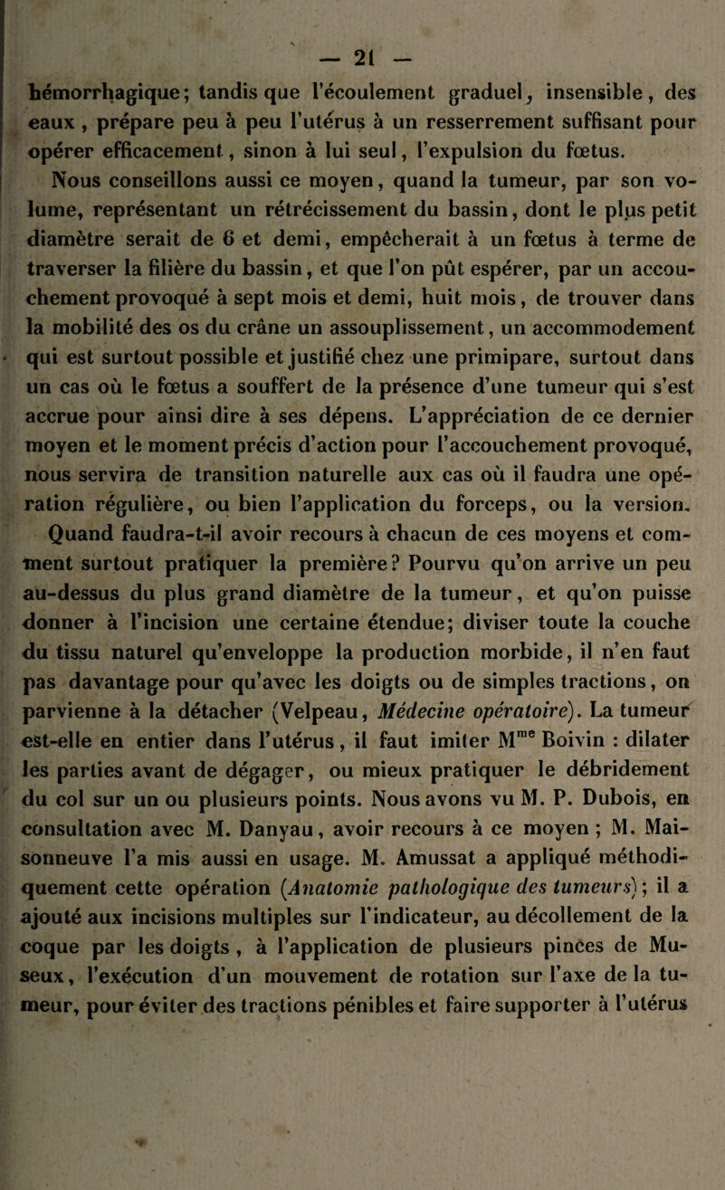 hémorrhagique; tandis que l’écoulement graduel ^ insensible, des eaux , prépare peu à peu l’utérus à un resserrement suffisant pour opérer efficacement, sinon à lui seul, l’expulsion du fœtus. Nous conseillons aussi ce moyen, quand la tumeur, par son vo¬ lume, représentant un rétrécissement du bassin, dont le plus petit diamètre serait de 6 et demi, empêcherait à un fœtus à terme de traverser la filière du bassin, et que l’on pût espérer, par un accou¬ chement provoqué à sept mois et demi, huit mois, de trouver dans la mobilité des os du crâne un assouplissement, un accommodement qui est surtout possible et justifié chez une primipare, surtout dans un cas où le fœtus a souffert de la présence d’une tumeur qui s’est accrue pour ainsi dire à ses dépens. L’appréciation de ce dernier moyen et le moment précis d’action pour l’accouchement provoqué, nous servira de transition naturelle aux cas où il faudra une opé¬ ration régulière, ou bien l’application du forceps, ou la version» Quand faudra-t-il avoir recours à chacun de ces moyens et com¬ ment surtout pratiquer la première? Pourvu qu’on arrive un peu au-dessus du plus grand diamètre de la tumeur, et qu’on puisse donner à l’incision une certaine étendue; diviser toute la couche du tissu naturel qu’enveloppe la production morbide, il n’en faut pas davantage pour qu’avec les doigts ou de simples tractions, on parvienne à la détacher (Velpeau, Médecine opératoire). La tumeur est-elle en entier dans l’utérus, il faut imiter Mrae Boivin : dilater les parties avant de dégager, ou mieux pratiquer le débridement du col sur un ou plusieurs points. Nous avons vu M. P. Dubois, en consultation avec M. Danyau, avoir recours à ce moyen ; M. Mai¬ sonneuve l’a mis aussi en usage. M. Amussat a appliqué méthodi¬ quement cette opération (.Anatomie pathologique des tumeurs) ; il a ajouté aux incisions multiples sur l’indicateur, au décollement de la coque par les doigts , à l’application de plusieurs pinces de Mu- seux, l’exécution d’un mouvement de rotation sur l’axe de la tu¬ meur, pour éviter des tractions pénibles et faire supporter à l’utérus