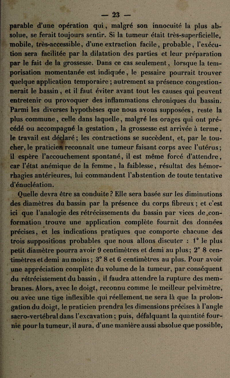 parable d’une opération qui, malgré son innocuité la plus ab¬ solue, se ferait toujours sentir. Si la tumeur était très-superficielle, mobile, très-accessible, d’une extraction facile, probable, l’exécu¬ tion sera facilitée par la dilatation des parties et leur préparation par le fait de la grossesse. Dans ce cas seulement, lorsque la tem¬ porisation momentanée est indiquée, le pessaire pourrait trouver quelque application temporaire ; autrement sa présence congestion¬ nerait le bassin, et il faut éviter avant tout les causes qui peuvent entretenir ou provoquer des inflammations chroniques du bassin. Parmi les diverses hypothèses que nous avons supposées, reste la plus commune, celle dans laquelle, malgré les orages qui ont pré¬ cédé ou accompagné la gestation, la grossesse est arrivée à terme, le travail est déclaré ; les contractions se succèdent, et. par le tou¬ cher, le praticien reconnaît une tumeur faisant corps avec l’utérus; il espère l’accouchement spontané, il est même forcé d’attendre, car l’état anémique de la femme, la faiblesse, résultat des hémor¬ rhagies antérieures, lui commandent l’abstention de toute tentative d’énucléation. Quelle devra être sa conduite? Elle sera basée sur les diminutions des diamètres du bassin par la présence du corps fibreux ; et c’est ici que l’analogie des rétrécissements du bassin par vices de con¬ formation trouve une application complète fournit des données précises, et les indications pratiques que comporte chacune des trois suppositions probables que nous allons discuter : 1° le plus petit diamètre pourra avoir 9 centimètres et demi au plus ; 2° 8 cen¬ timètres et demi au moins; 3° 8 et 6 centimètres au plus. Pour avoir une appréciation complète du volume de la tumeur, par conséquent du rétrécissement du bassin , il faudra attendre la rupture des mem¬ branes. Alors, avec le doigt, reconnu comme le meilleur pelvimètre, ou avec une tige inflexible qui réellement ne sera là que la prolon¬ gation du doigt, le praticien prendra les dimensions précises à l’angle sacro-vertébral dans l’excavation; puis, défalquant la quantité four¬ nie pour la tumeur, il aura, d’une manière aussi absolue que possible,