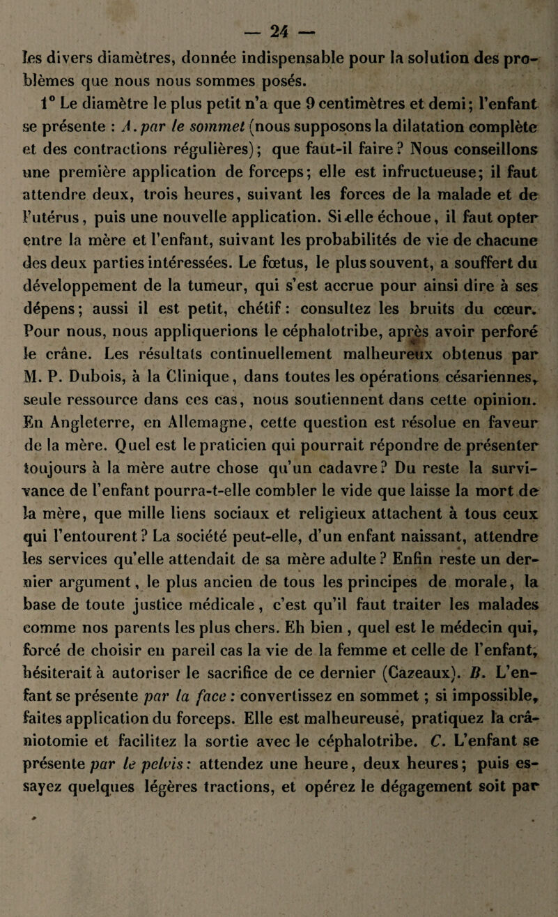 les divers diamètres, donnée indispensable pour la solution des pro¬ blèmes que nous nous sommes posés. 1° Le diamètre le plus petit n’a que 9 centimètres et demi; l’enfant se présente : A. par le sommet (nous supposons la dilatation complète et des contractions régulières) ; que faut-il faire ? Nous conseillons une première application de forceps; elle est infructueuse; il faut attendre deux, trois heures, suivant les forces de la malade et de Futérus, puis une nouvelle application. Si elle échoue, il faut opter entre la mère et l’enfant, suivant les probabilités de vie de chacune des deux parties intéressées. Le fœtus, le plus souvent, a souffert du développement de la tumeur, qui s’est accrue pour ainsi dire à ses dépens; aussi il est petit, chétif: consultez les bruits du cœur. Pour nous, nous appliquerions le céphalotribe, après avoir perforé le crâne. Les résultats continuellement malheureux obtenus par M. P. Dubois, à la Clinique, dans toutes les opérations césariennesr seule ressource dans ces cas, nous soutiennent dans cette opinion. En Angleterre, en Allemagne, cette question est résolue en faveur de la mère. Quel est le praticien qui pourrait répondre de présenter toujours à la mère autre chose qu’un cadavre? Du reste la survi¬ vance de l’enfant pourra-t-elle combler le vide que laisse la mort de la mère, que mille liens sociaux et religieux attachent à tous ceux qui l’entourent? La société peut-elle, d’un enfant naissant, attendre les services qu’elle attendait de sa mère adulte ? Enfin reste un der¬ nier argument, le plus ancien de tous les principes de morale, la base de toute justice médicale, c’est qu’il faut traiter les malades comme nos parents les plus chers. Eh bien , quel est le médecin qui, forcé de choisir en pareil cas la vie de la femme et celle de l’enfant, hésiterait à autoriser le sacrifice de ce dernier (Cazeaux). B. L’en¬ fant se présente par la face : convertissez en sommet ; si impossible* faites application du forceps. Elle est malheureuse, pratiquez la cra¬ niotomie et facilitez la sortie avec le céphalotribe. C. L’enfant se présente par le pelvis: attendez une heure, deux heures; puis es¬ sayez quelques légères tractions, et opérez le dégagement soit par