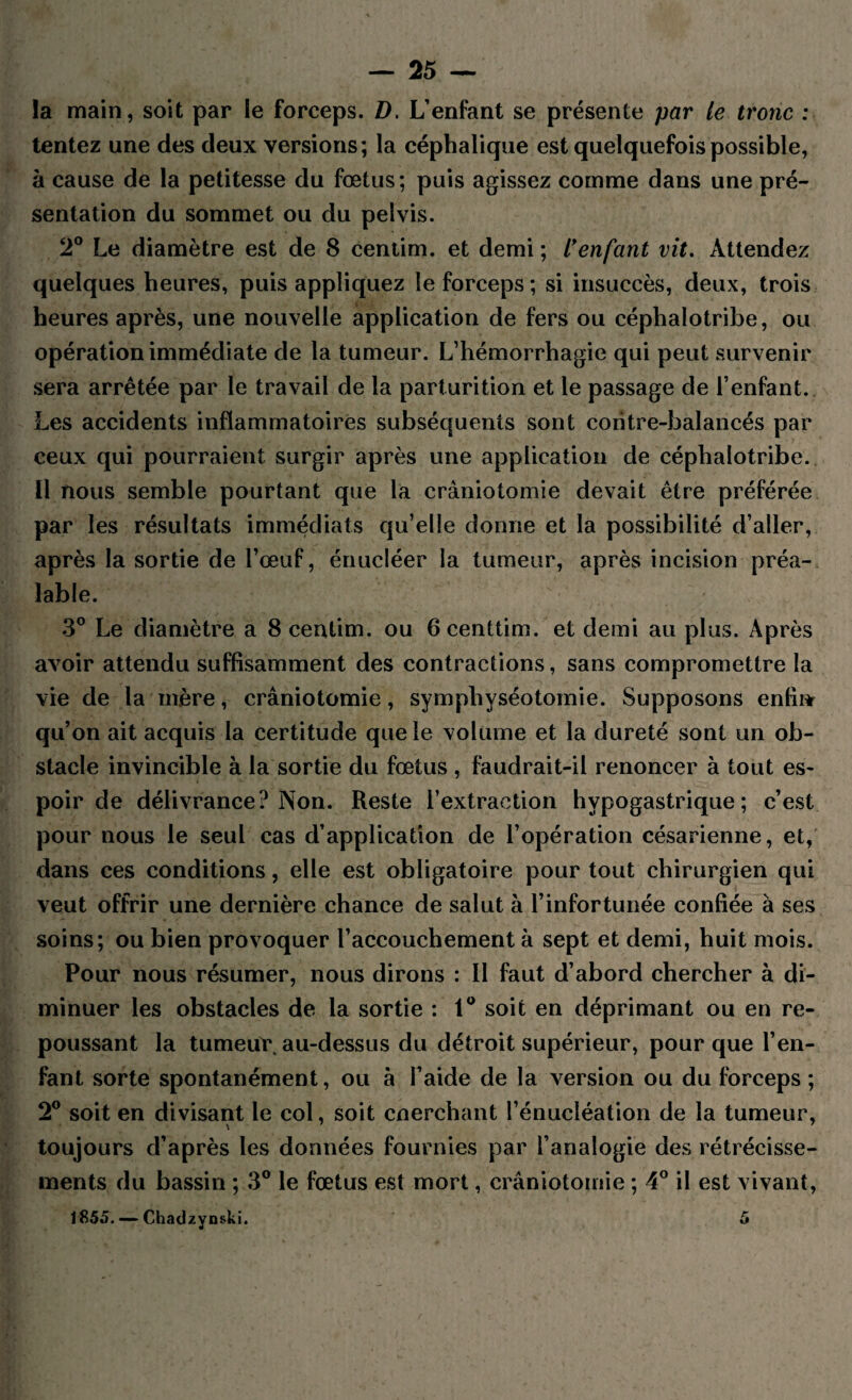 la main, soit par le forceps. D. L’enfant se présente par le tronc : tentez une des deux versions; la céphalique est quelquefois possible, à cause de la petitesse du fœtus; puis agissez comme dans une pré¬ sentation du sommet ou du pelvis. 2° Le diamètre est de 8 centim. et demi ; l’enfant vit. Attendez quelques heures, puis appliquez le forceps; si insuccès, deux, trois heures après, une nouvelle application de fers ou céphalotribe, ou opération immédiate de la tumeur. L’hémorrhagie qui peut survenir sera arrêtée par le travail de la parturition et le passage de l’enfant. Les accidents inflammatoires subséquents sont contre-balancés par ceux qui pourraient surgir après une application de céphalotribe. Il nous semble pourtant que la craniotomie devait être préférée par les résultats immédiats qu’elle donne et la possibilité d’aller, après la sortie de l’œuf, énucléer la tumeur, après incision préa¬ lable. 3° Le diamètre a 8 centim. ou Gcenttim. et demi au plus. Après avoir attendu suffisamment des contractions, sans compromettre la vie de la mère, crâniotomie, symphyséotomie. Supposons enfin qu’on ait acquis la certitude que le volume et la dureté sont un ob¬ stacle invincible à la sortie du fœtus , faudrait-il renoncer à tout es¬ poir de délivrance? Non. Reste l’extraction hypogastrique; c’est pour nous le seul cas d’application de l’opération césarienne, et, dans ces conditions, elle est obligatoire pour tout chirurgien qui veut offrir une dernière chance de salut à l’infortunée confiée à ses soins; ou bien provoquer l’accouchement à sept et demi, huit mois. Pour nous résumer, nous dirons : Il faut d’abord chercher à di¬ minuer les obstacles de la sortie : 1° soit en déprimant ou en re¬ poussant la tumeur au-dessus du détroit supérieur, pour que l’en¬ fant sorte spontanément, ou à l’aide de la version ou du forceps ; 2° soit en divisant le col, soit cnerchant l’énucléation de la tumeur, toujours d’après les données fournies par l’analogie des rétrécisse¬ ments du bassin ; 3° le fœtus est mort, crâniotomie ; 4° il est vivant, 1855. — Chadzynski. 5