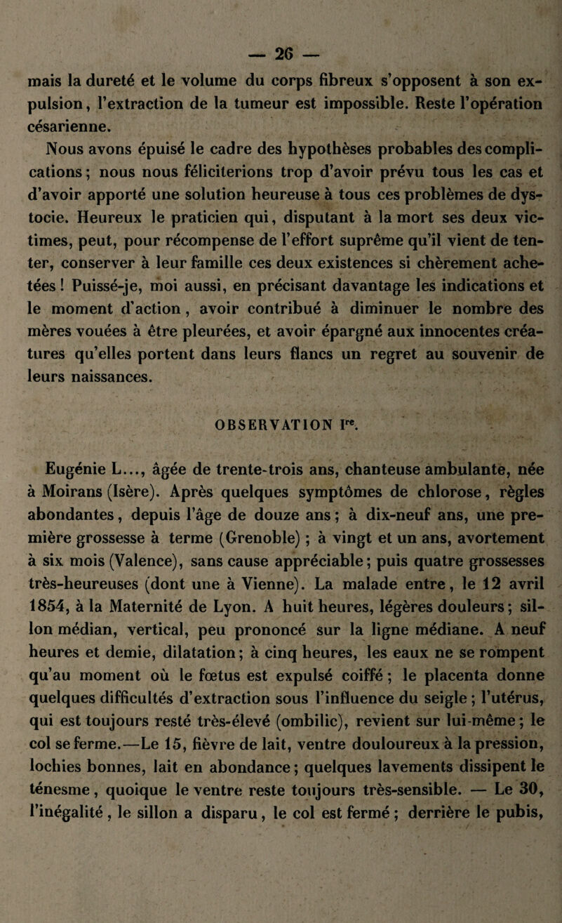 mais la dureté et le volume du corps fibreux s’opposent à son ex¬ pulsion, l’extraction de la tumeur est impossible. Reste l’opération césarienne. Nous avons épuisé le cadre des hypothèses probables des compli¬ cations ; nous nous féliciterions trop d’avoir prévu tous les cas et d’avoir apporté une solution heureuse à tous ces problèmes de dys¬ tocie. Heureux le praticien qui, disputant à la mort ses deux vic¬ times, peut, pour récompense de l’effort suprême qu’il vient de ten¬ ter, conserver à leur famille ces deux existences si chèrement ache¬ tées ! Puissé-je, moi aussi, en précisant davantage les indications et le moment d’action, avoir contribué à diminuer le nombre des mères vouées à être pleurées, et avoir épargné aux innocentes créa¬ tures qu’elles portent dans leurs flancs un regret au souvenir de leurs naissances. OBSERVATION Ire. Eugénie L..., âgée de trente-trois ans, chanteuse ambulante, née à Moirans (Isère). Après quelques symptômes de chlorose, règles abondantes, depuis l’âge de douze ans ; à dix-neuf ans, une pre¬ mière grossesse à terme (Grenoble) ; à vingt et un ans, avortement à six mois (Valence), sans cause appréciable; puis quatre grossesses très-heureuses (dont une à Vienne). La malade entre, le 12 avril 1854, à la Maternité de Lyon. A huit heures, légères douleurs; sil¬ lon médian, vertical, peu prononcé sur la ligne médiane. A neuf heures et demie, dilatation ; à cinq heures, les eaux ne se rompent qu’au moment où le fœtus est expulsé coiffé ; le placenta donne quelques difficultés d’extraction sous l’influence du seigle ; l’utérus, qui est toujours resté très-élevé (ombilic), revient sur lui-même; le col se ferme.—Le 15, fièvre de lait, ventre douloureux à la pression, lochies bonnes, lait en abondance ; quelques lavements dissipent le ténesme, quoique le ventre reste toujours très-sensible. — Le 30, l’inégalité , le sillon a disparu, le col est fermé ; derrière le pubis,