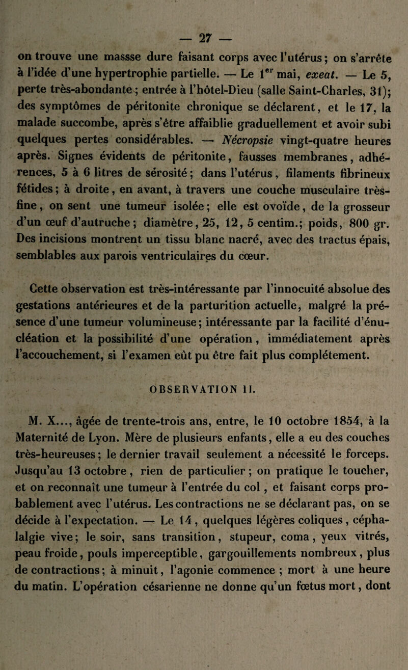 on trouve une massse dure faisant corps avec l’utérus; on s’arrête à l’idée d’une hypertrophie partielle. — Le 1er mai, exeat. — Le 5, perte très-abondante ; entrée à l’hôtel-Dieu (salle Saint-Charles, 31); des symptômes de péritonite chronique se déclarent, et le 17, la malade succombe, après s’être affaiblie graduellement et avoir subi quelques pertes considérables. — Nécropsie vingt-quatre heures après. Signes évidents de péritonite, fausses membranes, adhé¬ rences, 5 à 6 litres de sérosité ; dans l’utérus, filaments fibrineux fétides ; à droite, en avant, à travers une couche musculaire très- fine , on sent une tumeur isolée ; elle est ovoïde, de la grosseur d’un œuf d’autruche; diamètre, 25, 12, 5 centim.; poids, 800 gr. Des incisions montrent un tissu blanc nacré, avec des tractus épais, semblables aux parois ventriculaires du cœur. Cette observation est très-intéressante par l’innocuité absolue des gestations antérieures et de la parturition actuelle, malgré la pré¬ sence d’une tumeur volumineuse; intéressante par la facilité d’énu¬ cléation et la possibilité d’une opération , immédiatement après l’accouchement, si l’examen eût pu être fait plus complètement. OBSERVATION IJ. M. X..., âgée de trente-trois ans, entre, le 10 octobre 1854, à la Maternité de Lyon. Mère de plusieurs enfants, elle a eu des couches très-heureuses ; le dernier travail seulement a nécessité le forceps. Jusqu’au 13 octobre, rien de particulier ; on pratique le toucher, et on reconnaît une tumeur à l’entrée du col, et faisant corps pro¬ bablement avec l’utérus. Les contractions ne se déclarant pas, on se décide à l’expectation. — Le 14, quelques légères coliques, cépha¬ lalgie vive ; le soir, sans transition, stupeur, coma, yeux vitrés, peau froide, pouls imperceptible, gargouillements nombreux, plus de contractions ; à minuit, l’agonie commence ; mort à une heure du matin. L’opération césarienne ne donne qu’un fœtus mort, dont