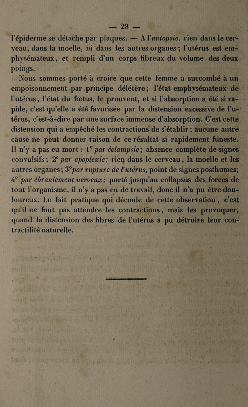 l’épiderme se détache par plaques. — A Y autopsie, rien dans le cer¬ ceau, dans la moelle, ni dans les autres organes ; l’utérus est em¬ physémateux, et rempli d’un corps fibreux du volume des deux poings. Nous sommes porté à croire que cette femme a succombé à un empoisonnement par principe délétère : l’état emphysémateux de l’utérus, l’état du fœtus, le prouvent, et si l’absorption a été si ra¬ pide, c’est qu’elle a été favorisée par la distension excessive de l’u¬ térus, c’est-à-dire par une surface immense d’absorption. C’est cette distension qui a empêché les contractions de s’établir ; aucune autre cause ne peut donner raison de ce résultat si rapidement funeste. 11 n’y a pas eu mort : 1 ° par éclampsie ; absence complète de signes convulsifs; 2°par apoplexie; rien dans le cerveau, la moelle et les autres organes; 3°par rupture de l’utérus, point de signes posthumes; 4° par ébranlement nerveux; porté jusqu’au eollapsus des forces de tout l’organisme, il n’y a pas eu de travail, donc il n’a pu être dou¬ loureux. Le fait pratique qui découle de cette observation , c’est qu’il ne faut pas attendre les contractions, mais les provoquer, quand la distension des fibres de l’utérus a pu détruire leur con¬ tractilité naturelle.
