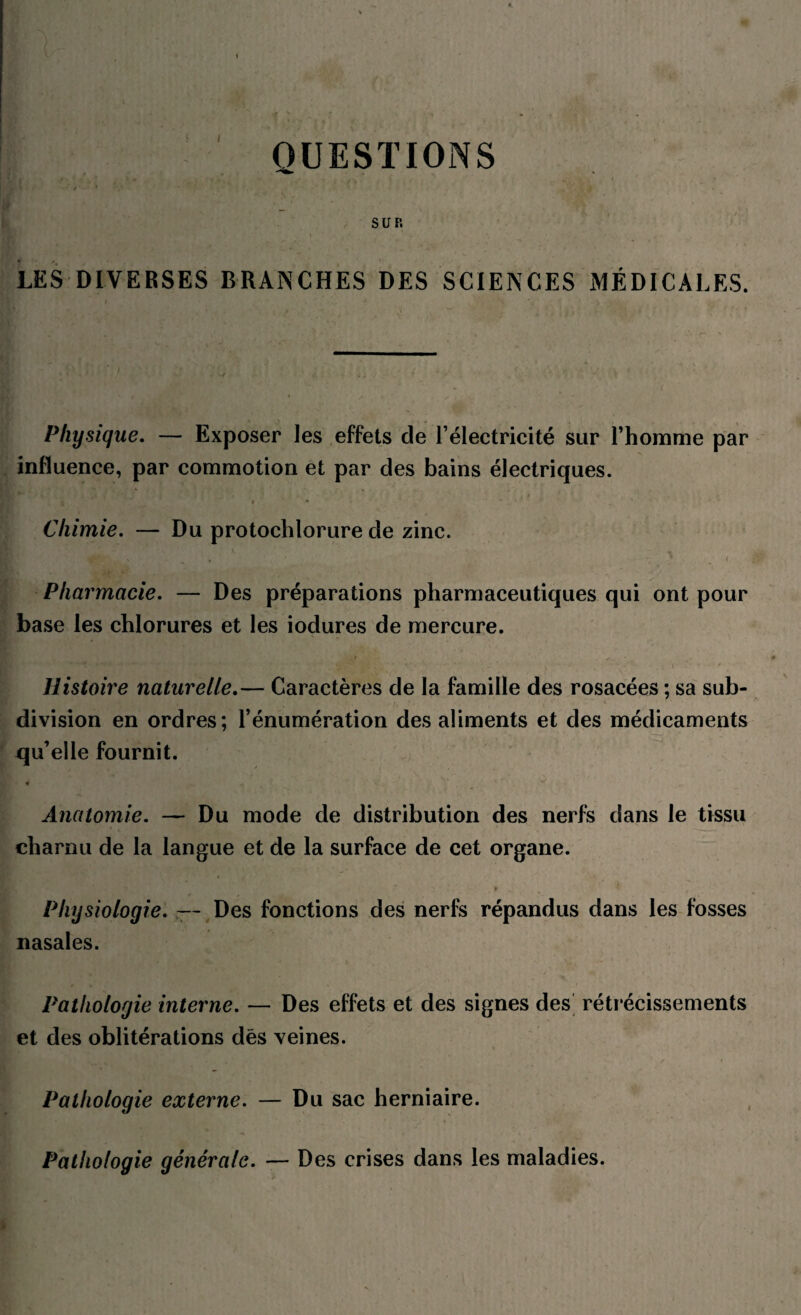 QUESTIONS SUR LES DIVERSES BRANCHES DES SCIENCES MÉDICALES. Physique. — Exposer les effets de l’électricité sur l’homme par influence, par commotion et par des bains électriques. Chimie. — Du protochlorure de zinc. Pharmacie. — Des préparations pharmaceutiques qui ont pour base les chlorures et les iodures de mercure. Histoire naturelle.— Caractères de la famille des rosacées ; sa sub¬ division en ordres; l’énumération des aliments et des médicaments qu’elle fournit. Anatomie. — Du mode de distribution des nerfs dans le tissu charnu de la langue et de la surface de cet organe. Physiologie. — Des fonctions des nerfs répandus dans les fosses nasales. Pathologie interne. — Des effets et des signes des rétrécissements et des oblitérations des veines. Pathologie externe. — Du sac herniaire. Pathologie générale. — Des crises dans les maladies.