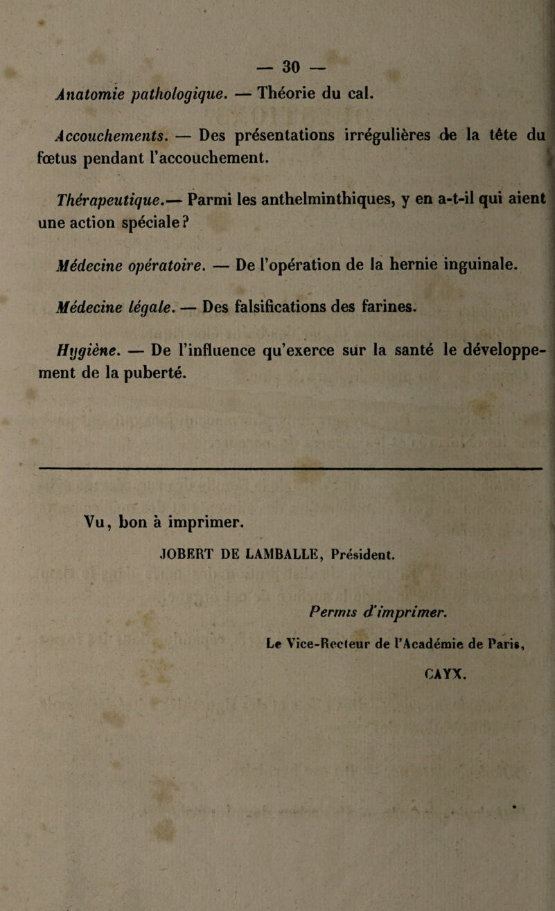 Anatomie pathologique. — Théorie du cal. Accouchements. — Des présentations irrégulières de la tête du fœtus pendant l’accouchement. Thérapeutique.— Parmi les anthelminthiques, y en a-t-il qui aient une action spéciale ? ' J i h- iVjn g.•9 wéXI Médecine opératoire. — De l’opération de la hernie inguinale. Médecine légale. — Des falsifications des farines. * ■ st '■ i Hygiène. — De l’influence qu’exerce sur la santé le développe ment de la puberté. Vu, bon à imprimer. JOBERT DE LAMBALLE, Président. Permis dimprimer. Le Vice-Recteur de l’Académie de Paris, CAYX.
