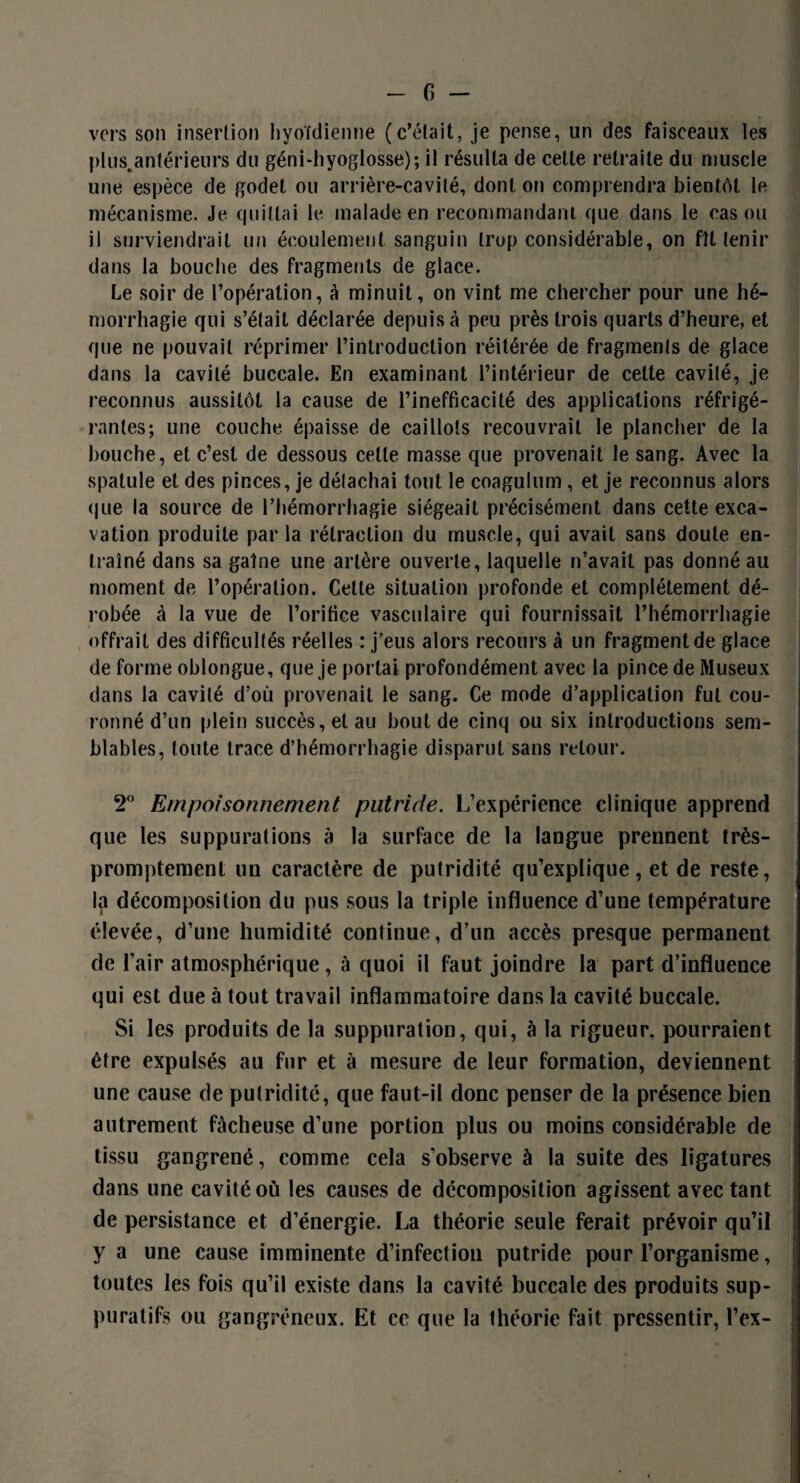 vers son insertion hyoïdienne (c’était, je pense, un des faisceaux les plus.anlérieurs du géni-hyoglosse); il résulta de celle retraite du muscle une espèce de godet ou arrière-cavité, dont on comprendra bientôt le mécanisme. Je quittai le malade en recommandant que dans le cas ou il surviendrait un écoulement sanguin trop considérable, on fît tenir dans la bouche des fragments de glace. Le soir de l’opération, à minuit, on vint me chercher pour une hé¬ morrhagie qui s’était déclarée depuis à peu près trois quarts d’heure, et que ne pouvait réprimer l’introduction réitérée de fragments de glace dans la cavité buccale. En examinant l’intérieur de cette cavité, je reconnus aussitôt la cause de l’inefficacité des applications réfrigé¬ rantes; une couche épaisse de caillots recouvrait le plancher de la bouche, et c’est de dessous celle masse que provenait le sang. Avec la spatule et des pinces, je détachai tout le coagulum, et je reconnus alors que la source de l’hémorrhagie siégeait précisément dans cette exca¬ vation produite par la rétraction du muscle, qui avait sans doute en¬ traîné dans sa gaîne une artère ouverte, laquelle n’avait pas donné au moment de l’opération. Celte situation profonde et complètement dé¬ robée à la vue de l’orifice vasculaire qui fournissait l’hémorrhagie offrait des difficultés réelles : j’eus alors recours à un fragment de glace de forme oblongue, que je portai profondément avec la pince de Museux dans la cavité d’où provenait le sang. Ce mode d’application fut cou¬ ronné d’un plein succès, et au bout de cinq ou six introductions sem¬ blables, toute trace d’hémorrhagie disparut sans retour. T Empoisonnement putride. L’expérience clinique apprend que les suppurations à la surface de la langue prennent très- promptement un caractère de putridité qu’explique, et de reste, la décomposition du pus sous la triple influence d’une température élevée, d’une humidité continue, d’un accès presque permanent de l’air atmosphérique, à quoi il faut joindre la part d’influence qui est due à tout travail inflammatoire dans la cavité buccale. Si les produits de la suppuration, qui, à la rigueur, pourraient être expulsés au fur et à mesure de leur formation, deviennent une cause de putridité, que faut-il donc penser de la présence bien autrement fâcheuse d’une portion plus ou moins considérable de tissu gangrené, comme cela s’observe à la suite des ligatures dans une cavité où les causes de décomposition agissent avec tant de persistance et d’énergie. La théorie seule ferait prévoir qu’il y a une cause imminente d’infection putride pour l’organisme, toutes les fois qu’il existe dans la cavité buccale des produits sup¬ puratifs ou gangréneux. Et ce que la théorie fait pressentir, l’ex-