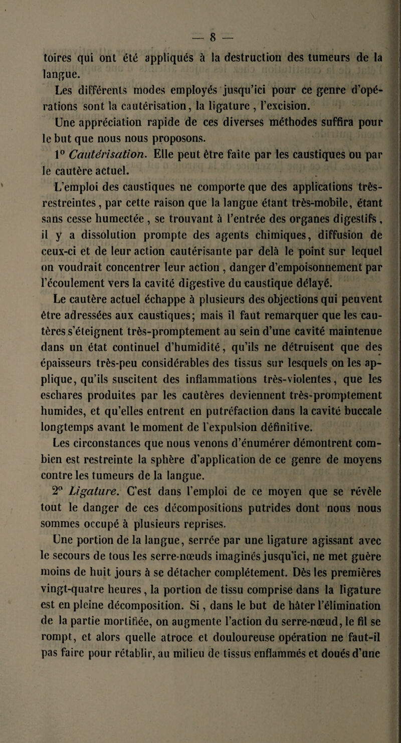 toires qui ont été appliqués à la destruction des tumeurs de la langue. Les différents modes employés jusqu’ici pour ce genre d’opé¬ rations sont la cautérisation, la ligature , l’excision. Une appréciation rapide de ces diverses méthodes suffira pour le but que nous nous proposons. 1° Cautérisation. Elle peut être faite par les caustiques ou par le cautère actuel. L’emploi des caustiques ne comporte que des applications très- restreintes , par cette raison que la langue étant très-mobile, étant sans cesse humectée , se trouvant à l’entrée des organes digestifs, il y a dissolution prompte des agents chimiques, diffusion de ceux-ci et de leur action cautérisante par delà le point sur lequel on voudrait concentrer leur action , danger d’empoisonnement par l’écoulement vers la cavité digestive du caustique délayé. Le cautère actuel échappe à plusieurs des objections qui peuvent être adressées aux caustiques; mais il faut remarquer que les cau¬ tères s’éteignent très-promptement au sein d’une cavité maintenue dans un état continuel d’humidité, qu’ils ne détruisent que des épaisseurs très-peu considérables des tissus sur lesquels on les ap¬ plique, qu’ils suscitent des inflammations très-violentes, que les eschares produites par les cautères deviennent très-promptement humides, et qu’elles entrent en putréfaction dans la cavité buccale longtemps avant le moment de l’expulsion définitive. Les circonstances que nous venons d’énumérer démontrent com¬ bien est restreinte la sphère d’application de ce genre de moyens contre les tumeurs de la langue. 2° Ligature. C’est dans l’emploi de ce moyen que se révèle tout le danger de ces décompositions putrides dont nous nous sommes occupé à plusieurs reprises. Une portion de la langue, serrée par une ligature agissant avec le secours de tous les serre-nœuds imaginés jusqu’ici, ne met guère moins de huit jours à se détacher complètement. Dès les premières vingt-quatre heures, la portion de tissu comprise dans la ligature est en pleine décomposition. Si, dans le but de hâter l’élimination de la partie mortifiée, on augmente l’action du serre-nœud, le fil se rompt, et alors quelle atroce et douloureuse opération ne faut-il pas faire pour rétablir, au milieu de tissus enflammés et doués d’une