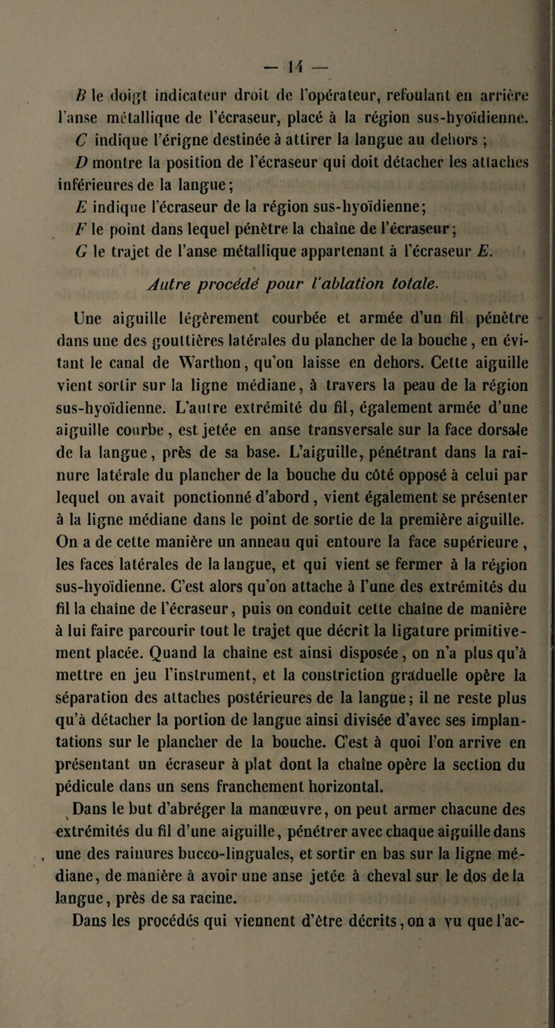 B le doigt indicateur droit de l’opérateur, refoulant en arrière l’anse métallique de l’écraseur, placé à la région sus-hyoïdienne. C indique l’érigne destinée à attirer la langue au dehors ; D montre la position de l’écraseur qui doit détacher les attaches inférieures de la langue; E indique lecraseur de la région sus-hyoïdienne; F le point dans lequel pénètre la chaîne de l’écraseur; G le trajet de l’anse métallique appartenant à l’écraseur E. « t j Autre procédé pour iablation totale. Une aiguille légèrement courbée et armée d’un fil pénètre dans une des gouttières latérales du plancher de la bouche, en évi¬ tant le canal de Warthon, qu’on laisse en dehors. Cette aiguille vient sortir sur la ligne médiane, à travers la peau de la région sus-hyoïdienne. L’autre extrémité du fil, également armée d’une aiguille courbe , est jetée en anse transversale sur la face dorsale de la langue, près de sa base. L’aiguille, pénétrant dans la rai¬ nure latérale du plancher de la bouche du côté opposé à celui par lequel on avait ponctionné d’abord, vient également se présenter à la ligne médiane dans le point de sortie de la première aiguille. On a de cette manière un anneau qui entoure la face supérieure , les faces latérales de la langue, et qui vient se fermer à la région sus-hyoïdienne. C’est alors qu’on attache à l’une des extrémités du fil la chaîne de l’écraseur, puis on conduit cette chaîne de manière à lui faire parcourir tout le trajet que décrit la ligature primitive¬ ment placée. Quand la chaîne est ainsi disposée, on n’a plus qu’à mettre en jeu l’instrument, et la constriction graduelle opère la séparation des attaches postérieures de la langue; il ne reste plus qu’à détacher la portion de langue ainsi divisée d’avec ses implan¬ tations sur le plancher de la bouche. C’est à quoi l’on arrive en présentant un écraseur à plat dont la chaîne opère la section du pédicule dans un sens franchement horizontal. Dans le but d’abréger la manœuvre, on peut armer chacune des extrémités du fil d’une aiguille, pénétrer avec chaque aiguille dans f une des rainures bucco-linguales, et sortir en bas sur la ligne mé¬ diane, de manière à avoir une anse jetée à cheval sur le dos delà langue, près de sa racine. Dans les procédés qui viennent d’être décrits, on a vu que l’ac-