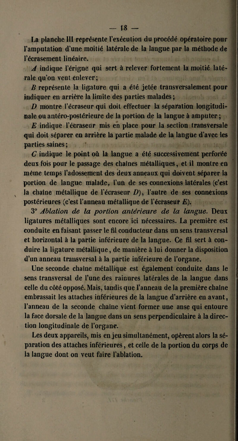 La planche 111 représente l’exécution du procédé opératoire pour l’amputation d’une moitié latérale de la langue par la méthode de M l’écrasement linéaire. A indique l’érigne qui sert à relever fortement la moitié laté¬ rale qu’on veut enlever; B représente la ligature qui a été jetée transversalement pour indiquer en arrière la limite des parties malades; D montre l’écraseur qui doit effectuer la séparation longitudi¬ nale ou antéro-postérieure de la portion de la langue à amputer ; E indique l’écraseur mis en place pour la section transversale qui doit séparer en arrière la partie malade de la langue d’avec les parties saines ; C indique le point où la langue a été successivement perforée deux fois pour le passage des chaînes métalliques, et il montre en même temps l’adossement des deux anneaux qui doivent séparer la portion de langue malade, l’un de ses connexions latérales (c’est la chaîne métallique de l’écraseur ZZ), l’autre de ses connexions postérieures (c’est l’anneau métallique de l’écraseur E). 3° Ablation de la portion antérieure de la langue. Deux ligatures métalliques sont encore ici nécessaires. La première est conduite en faisant passer le fil conducteur dans un sens transversal et horizontal à la partie inférieure de la langue. Ce fil sert à con¬ duire la ligature métallique, de manière à lui donner la disposition d’un anneau transversal à la partie inférieure de l’organe. Une seconde chaîne métallique est également conduite dans le sens transversal de l’une des rainures latérales de la langue dans celle du côté opposé. Mais, tandis que l’anneau de la première chaîne embrassait les attaches inférieures de la langue d’arrière en avant, l’anneau de la seconde chaîne vient former une anse qui entoure la face dorsale de la langue dans un sens perpendiculaire à la direc¬ tion longitudinale de l’organe. Les deux appareils, mis enjeu simultanément, opèrent alors la sé¬ paration des attaches inférieures, et celle de la portion du corps de la langue dont on veut faire l’ablation.