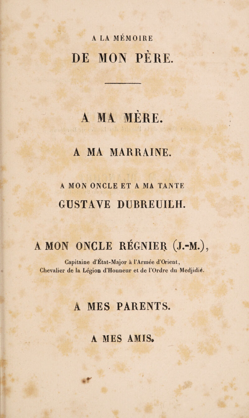 A LA MÉMOIRE DE MON PÈRE. ^ À Ml MERE. , •. . <k i t . - J . i ' ■ • i •• • M * A MA MARRAINE. A MON ONCLE ET A MA TANTE GUSTAVE DURREUILH. i A MON ONCLE RÉGNIER (j.-M.) Capitaine d’État-Major à EArmée d’Orient, Chevalier de la Légion d’Honneur et de l’Ordre du Medjidié. A MES PARENTS. A MES AMIS.