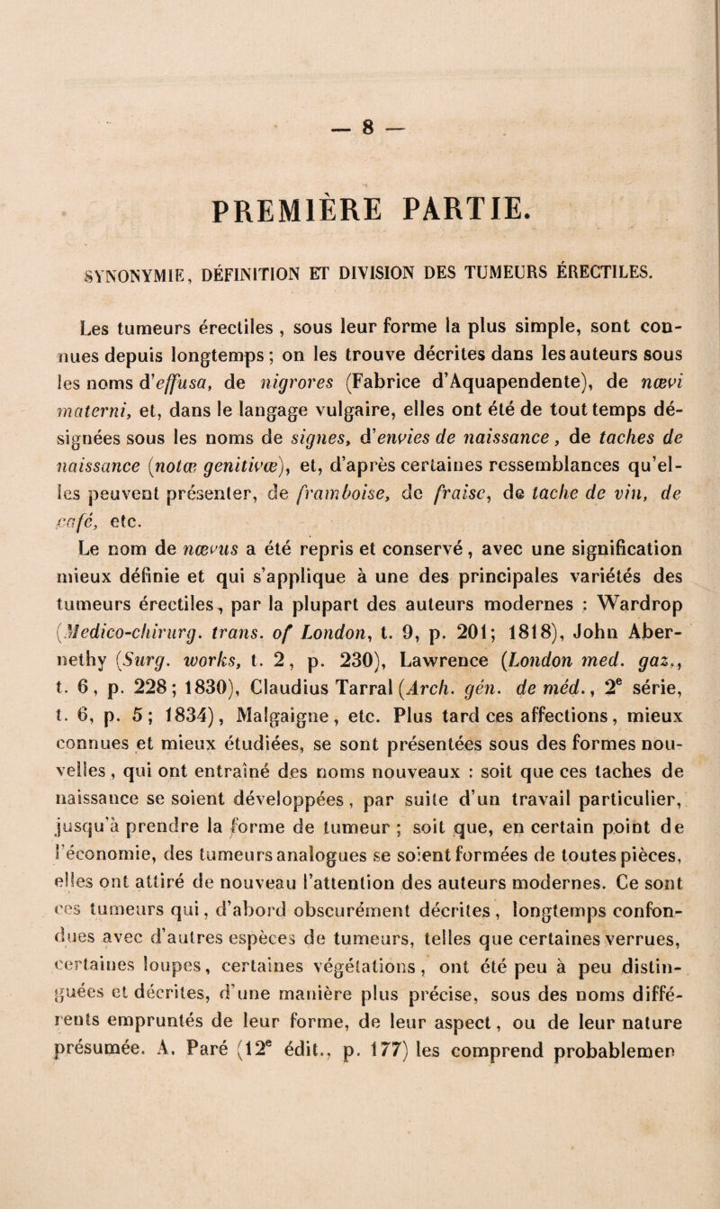 PREMIÈRE PARTIE. SYNONYMIE, DÉFINITION ET DIVISION DES TUMEURS ÉRECTILES. Les tumeurs érectiles , sous leur forme la plus simple, sont con¬ nues depuis longtemps; on les trouve décrites dans les auteurs sous les noms d'effusa, de nigrores (Fabrice d’Aquapendente), de nœvi materni, et, dans le langage vulgaire, elles ont été de tout temps dé¬ signées sous les noms de signes, d'envies de naissance, de taches de naissance {notas genitivœ), et, d’après certaines ressemblances qu’el¬ les peuvent présenter, de framboise, de fraise, de tache de vin, de café, etc. Le nom de ncevas a été repris et conservé, avec une signification mieux définie et qui s’applique à une des principales variétés des tumeurs érectiles^ par la plupart des auteurs modernes : Wardrop (.Medico-chirurg. trans. of London, t. 9, p. 201; 1818), John Aber- neihy [Surg. Works, t. 2, p. 230), Lawrence (London med. gaz t. 0, p. 228; 1830), Claudius Tarral [Arch. gén. de méd., 2e série, î. 6, p. 5; 1834), Malgaigne, etc. Plus tard ces affections, mieux connues et mieux étudiées, se sont présentées sous des formes nou¬ velles , qui ont entraîné des noms nouveaux : soit que ces taches de naissance se soient développées, par suite d’un travail particulier, jusqu’à prendre la forme de tumeur ; soit que, en certain point de l’économie, des tumeurs analogues se soient formées de toutes pièces, elles ont attiré de nouveau l’attention des auteurs modernes. Ce sont ces tumeurs qui, d’abord obscurément décrites , longtemps confon¬ dues avec d’autres espèces de tumeurs, telles que certaines verrues, certaines loupes, certaines végétations, ont été peu à peu distin¬ guées et décrites, d’une manière plus précise, sous des noms diffé¬ rents empruntés de leur forme, de leur aspect, ou de leur nature présumée. A. Paré (12e édit., p. 177) les comprend probablemen