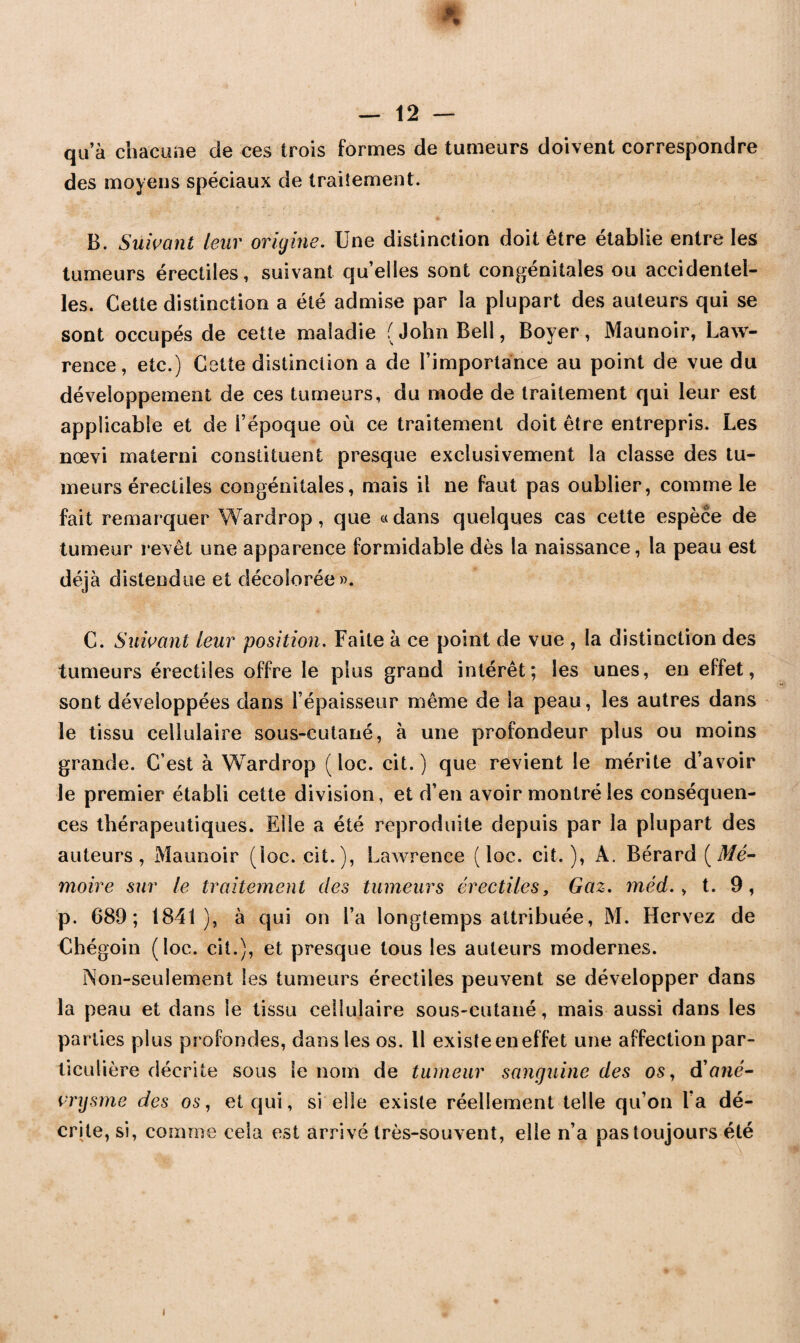 qu’à chacune de ces trois formes de tumeurs doivent correspondre des moyens spéciaux de traitement. B. Suivant leur origine. Une distinction doit être établie entre les tumeurs érectiles, suivant quelles sont congénitales ou accidentel¬ les. Cette distinction a été admise par la plupart des auteurs qui se sont occupés de cette maladie (John Bell, Boyer, Maunoir, Law¬ rence, etc.) Cette distinction a de l’importance au point de vue du développement de ces tumeurs, du mode de traitement qui leur est applicable et de i’époque où ce traitement doit être entrepris. Les nœvi materni constituent presque exclusivement la classe des tu¬ meurs érectiles congénitales, mais il ne faut pas oublier, comme le fait remarquer Wardrop , que « dans quelques cas cette espèce de tumeur revêt une apparence formidable dès la naissance, la peau est déjà distendue et décolorée». C. Suivant leur position. Faite à ce point de vue , la distinction des tumeurs érectiles offre le plus grand intérêt; les unes, en effet, sont développées dans l’épaisseur même de la peau, les autres dans le tissu cellulaire sous-cutané, à une profondeur plus ou moins grande. C’est à Wardrop ( loc. cit. ) que revient le mérite d’avoir le premier établi cette division, et d’en avoir montré les conséquen¬ ces thérapeutiques. Elle a été reproduite depuis par la plupart des auteurs, Maunoir (loc. cit.), Lawrence (loc. cit.), A. Bérard (Mé¬ moire sur le traitement des tumeurs érectiles, Gaz. méd., t. 9, p. 689; 1841), à qui on l’a longtemps attribuée, M. Hervez de Chégoin (loc. cit.), et presque tous les auteurs modernes. Non-seulement les tumeurs érectiles peuvent se développer dans la peau et dans le tissu cellulaire sous-cutané, mais aussi dans les parties plus profondes, dans les os. 11 existe en effet une affection par¬ ticulière décrite sous le nom de tumeur sanguine des os, d'ané¬ vrysme des os, et qui, si elle existe réellement telle qu’on l’a dé¬ crite, si, comme cela est arrivé très-souvent, elle n’a pas toujours été